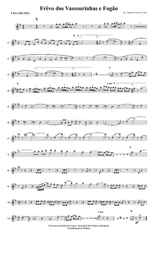 &
#
4
2 ..∑
%
∑ Œ
œ> œ> œ> œ œœ œ> .œ
‰ ∑ Œ
œ> œ> œ> œ œ œ œ> .œ>
‰
3
&
# .. ..13 Œ
œ œ œ
œ œ œ œ œ œ œ
ﬁ*
œ œ œ œ
1
˙
2.
j
œ ‰ œ> œ
J
œ ‰ œ
œ
&
#
21 œ œ œ œ
œ œ œ œ œ œ# .œ ‰ ∑ ˙ ˙b
J
œ ‰ œ œ œ œ
œ
&
# ..33
œ
œ
1.
j
œ ‰ œ> œ
J
œ ‰
2.
Ao 2 vezes &% ﬁ
j
œ ‰ Œ
ﬁ
j
œ ‰ œ> œ œ œ œ œ œ
&
# .. ..40
A
œ œ ‰ J
œ 3
œœœœ ‰ J
œ
3
œ œ œœ
‰ J
œ
3
œ œ œ œ
‰ J
œ
3
œ œ œ œ
‰ J
œ
3
œ œ œ œ
‰ J
œ
BCoda
œ œ œ œ œ œ
1
œ œ œ œ œ œ
2.
J
œ
‰
œ>
&
#
49 J
œ
‰ œ ˙ œ œ# ˙n
J
œ ‰ œ œ œ# œn œ ˙
J
œ ‰ œ
&
#
58
œ œ# œn œ ˙ œ œ
>
œ
>
œ>
J
œ>
œ>
J
œ
>
œ
>
œ
>
˙
>
j
œ ‰ œ
˙
&
#
67
J
œ
‰
œ# ˙n
J
œ
‰ œ J
œ
‰ œ J
œ
‰ œ
˙
J
œ
‰ œ J
œ
‰ œ J
œ
‰ œ
&
#
76
˙ œ œ> œ> œ>
J
œ>
œ>
J
œ> œ> œ>
œ> œ>
Ao "A" & "B"
œ œ œ œ œ œ
B
J
œ
‰
œ>
&
#
84
J
œ
‰ Œ Œ
œœœ
∑ Œ
œœœ
∑ ‰ j
œ Œ ‰ j
œ
Œ Œ
œœœ
∑ ‰ j
œ
Œ
&
#
94 ‰ j
œ
Œ Œ œ# œ œ œ œ œ> œ>
œ>
J
œ>
œ>
J
œ œ œ œ œ>
J
œ
‰ œ œ œ
J
œ ‰ Œ Œ œ# œ œ
&
#
103
J
œn ‰ Œ Œ œœ œ
J
œ ‰ œ# œ œ
J
œn ‰ œœ œ J
œ ‰ Œ Œ œœ œ
J
œ ‰ œ# œ œ
J
œn ‰ œœ œ j
œ ‰ Œ ‰ j
œ
>
œ
>
œ>
&
#
113 J
œ>
œ>
J
œ œ œ œ.
œ>
Ao "A" & Coda
œ œ œ œ œ œ
Ao &% *
Coda
J
œ
‰ Œ
ƒ
*
j
œ ‰ œU
Frêvo dos Vassourinhas e Fogão
Arr.: Manoel Ferreira Lima
Governo do Estado do Ceará - Secretaria da Cultura e Desporto
Coordenação de Música
I Sax-Alto (Eb)
 