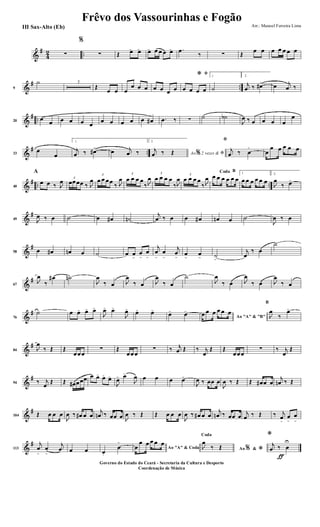 &
#
4
2 ..∑
%
∑ Œ œ> œ> œ> œ œ œ œ> .œ
‰ ∑ Œ
œ œ œ œ œ œ œ
&
# ..9
˙ 3
Œ
œ œ œ
œ œ œ œ œ œ œ
ﬁ*
œ œ œ œ
1
˙
2.
j
œ ‰ œ#>
œ j
œ ‰
&
# ..20
œ œ œ œ œ œ
œ œ œ œ œ œ# .œ ‰ ∑ ˙ ˙b
J
œ ‰ œ œ œ œ
œ
&
# ..33
œ
œ
1.
j
œ ‰ œ#>
œ j
œ ‰
2.
Ao 2 vezes &% ﬁ
j
œ ‰ Œ
ﬁ
j
œ ‰ œ
>
œ
œ œ œ œ œ
&
# .. ..40
A
œ œ ‰ J
œ 3
œœœœ ‰ J
œ
3
œ œ œœ
‰ J
œ
3
œ œ œ œ
‰ J
œ
3
œ œ œ œ
‰ J
œ
3
œ œ œ œ
‰ J
œ
BCoda
œ œ œ œ œ œ
1
œ œ œ œ œ œ
2.
J
œ
‰ œ>
&
#
49 J
œ ‰ œ ˙ œ œ# ˙n
j
œ ‰ œ œ œ# œn œ ˙
J
œ ‰ œ
&
#
58 œ œ# œn œ ˙ œ œ
>
œ
>
œ
>
j
œ
>
œ
>
j
œ
>
œ
>
œ
> ˙
>
j
œ
‰ œ
˙
&
#
67
J
œ
‰
œ# ˙n
J
œ
‰ œ J
œ
‰ œ J
œ
‰ œ
˙
J
œ
‰ œ J
œ
‰ œ J
œ
‰ œ
&
#
76
˙ œ œ> œ> œ>
J
œ> œ>
J
œ>
œ> œ>
œ> œ>
Ao "A" & "B"
œ œ œ œ œ œ
B
J
œ
‰
œ>
&
#
84 J
œ
‰ Œ Œ
œœœ
∑ Œ
œœœ
∑ ‰ j
œ Œ ‰ j
œ
Œ Œ
œœœ
∑ ‰ j
œ
Œ
&
#
94 ‰ j
œ
Œ Œ œ# œœœ œ œ> œ>
œ>
J
œ> œ>
J
œ œ œ œ œ>
J
œ ‰ œœ œ
J
œ ‰ Œ Œ œ# œ œ
j
œn ‰ Œ
&
#
104 Œ œ œ œ
J
œ ‰ œ# œ œ
j
œn ‰ œœ œ J
œ ‰ Œ Œ œ œ œ
J
œ ‰ œ# œ œ
j
œn ‰ œœ œ
j
œ ‰ Œ ‰ j
œ
>
œ
>
œ
>
&
#
113
j
œ
>
œ
>
j
œ œ œ œ.
œ
>
Ao "A" & Codaœ
œ œ œ œ œ
Ao &% *
Coda
J
œ
‰ Œ
ƒ
*
j
œ ‰ œ
U
Frêvo dos Vassourinhas e Fogão
Arr.: Manoel Ferreira Lima
Governo do Estado do Ceará - Secretaria da Cultura e Desporto
Coordenação de Música
III Sax-Alto (Eb)
 