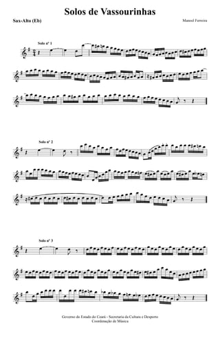 &
#
4
2 Œ œ œ œ
œSolo nº 1 œ œ# œn œ œ œœ œ œœœœœœœœ œœœœœœœœ œ œ# œœœœœœ
&
# œ œ œ œ œ œ œ œ œ œ œ œ œœ œœ œ œ œœ œ œ œ œ œ œ œ# œ œ œ œ ≈ œ# œ œ œ œ œ œ œ œ œ œ œ œ œ
&
# œ œ œ œ œ œ œ œ œ œ œ# œ œ œ œ œ œ œ œ œ œ œ œ œ œ œ œ œ œ œ œ œ
j
œ ‰ Œ
&
#
Œ œ œ
J
œ ‰
Solo nº 2
œ œ œ œ œ œ œ œ œœœœœœœœ œ œœœ œ œ. œ. œ œ œ œ œ œ# œn œ
&
# œ œ
œ œ œ œ œ œ œ œœœœœ œœ œ
œœœ œœœ œ œ œ œ œ œ œ œn œ œ# œ œ œ œœ œ œ œ# œ œ œ œb œn
&
#
≈ œ# œ œ œ œ œ œ œ œ# œ œ œ œ œ œ œ œ œ œ œ œ œ œ œ œ œ œ œ œ œ
j
œ ‰ Œ
&
#
Œ œ œ
J
œ ‰
Solo nº 3
œ œ œ œ œ œ œ œ œ œ œ œ œ œ œ œ œ œ œ œ œ œ œ œ œ œ œ œ œ œ œ œ
&
# œ œ œœ œ œ œ œ œ œ œœ œ œ œ œ œ œ œœ œ œ œ œ œ œ œ œ œ œ œ œ# œ œ# œ œ œ œ œ œ œ œ œ œ œ œ œ œ
&
# œ
œ œ œ œ œ œ œ
œ
œ œ œ œ# œn œ œb œ œb œ œ œn œ œb œ œ œ œ œ œ œ œ
j
œ ‰ Œ
Solos de Vassourinhas
Governo do Estado do Ceará - Secretaria da Cultura e Desporto
Coordenação de Música
Manoel FerreiraSax-Alto (Eb)
 