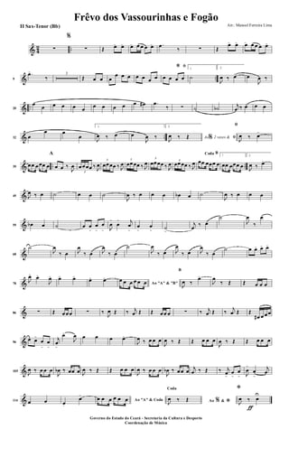 & 4
2 ..∑
%
∑ Œ œ> œ> œ> œ œ œ œ> .œ
‰ ∑ Œ
œ> œ> œ> œ œ œ œ>
& ..9
.œ>
‰
3
Œ œ œ œ
œ œ œ œ œ œ œ
ﬁ*
œ œ œ œ
1
˙
2.
J
œ ‰ œ> œ
J
œ ‰
& ..20
œ
œ œ œ œ œ
œ œ œ œ œ œ# .œ
‰ ∑ ˙ ˙b
j
œ ‰ œ œ œ
& ..32 œ
œ œ
œ
1.
J
œ ‰ œ> œ
J
œ ‰
2.
Ao 2 vezes &% ﬁJ
œ ‰ Œ
ﬁ
J
œ ‰ œ>
& .. ..39
œœ œœœ œ
A
œ œ ‰
J
œ
3
œœœœ ‰ J
œ
3
œœœœ ‰ J
œ
3
œœœœ ‰ J
œ
3
œœœœ ‰ J
œ 3
œœœœ ‰ J
œ
BCoda
œœ œœœ œ
1
œœ œœœ œ
2.
J
œ ‰ œ>
&49 J
œ ‰ œ ˙ œ œ ˙
J
œ ‰ œ œ œ œb œ ˙
J
œ ‰ œ œ œ
&59 œb œ ˙ œ œ
>
œ
>
œ
> J
œ
>
œ
> j
œ
>
œ
>
œ
>
˙
>
j
œ
‰ œ
˙
J
œ
‰
œ
&68
˙
J
œ
‰ œ J
œ
‰ œ J
œ
‰ œ
˙
J
œ
‰ œ J
œ
‰ œ J
œ
‰ œ
˙ œ œ> œ> œ>
&78
J
œ>
œ>
J
œ> œ> œ>
œ> œ>
Ao "A" & "B"
œ œ œ œ œ œ
B
J
œ ‰
œ>
J
œ
‰ Œ Œ œ œ œ
&86 ∑ Œ œœœ ∑ ‰
J
œ Œ ‰ j
œ Œ Œ œœ œ ∑ ‰ j
œ Œ ‰
j
œ Œ Œ
œ# œ œœ
&96
œ œ>
œ
>
œ
>
j
œ
>
œ>
J
œ œ œ œ œ>
J
œ ‰ œ œ œ
J
œ ‰ Œ Œ œ œ œ
J
œ ‰ Œ Œ œ œ œ
&105
J
œ ‰ œ œ œ
J
œb ‰ œœ œ J
œ ‰ Œ Œ œ œ œ
J
œ ‰ œ œ œ
J
œb ‰ œœ œ
j
œ ‰ Œ ‰ j
œ>
œ
>
œ
> J
œ
>
œ
>
j
œ
&114 œ œ œ.
œ>
Ao "A" & Codaœ œ œ œ œ œ Ao &% *
Coda
J
œ ‰ Œ
ƒ
*
J
œ ‰ œ
U
Frêvo dos Vassourinhas e Fogão
Arr.: Manoel Ferreira Lima
Governo do Estado do Ceará - Secretaria da Cultura e Desporto
Coordenação de Música
II Sax-Tenor (Bb)
 