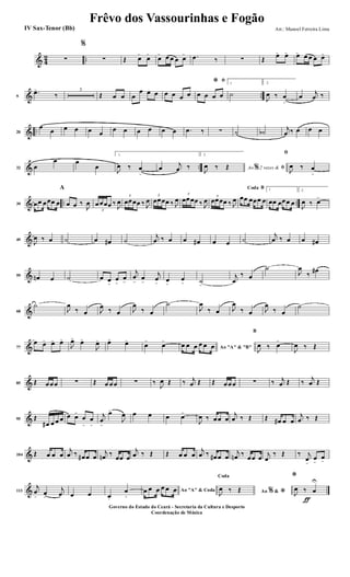 & 4
2 ..∑
%
∑ Œ œ>
œ>
œ> œ œ œ œ> .œ ‰ ∑ Œ
œ> œ> œ>
œ œ œ œ>
& ..9
.œ>
‰
3
Œ œ œ œ
œ œ œ œ œ œ œ
ﬁ*
œ œ œ œ
1
˙
2.
J
œ ‰ œ
>
œ
j
œ ‰
& ..20
œ
œ œ œ œ œ
œ œ œ œ œ œ .œ ‰ ∑ ˙ ˙b
j
œ ‰ œ œ œ
& ..32 œ
œ œ
œ
1.
J
œ ‰ œ
>
œ
j
œ ‰
2.
Ao 2 vezes &% ﬁJ
œ ‰ Œ
ﬁ
J
œ ‰ œ
>
& .. ..39 œœ œœœ œ
A
œ œ ‰
J
œ
3
œœœœ ‰
J
œ
3
œœœœ ‰ J
œ
3
œœœœ ‰ J
œ
3
œœœœ ‰ J
œ 3
œœœœ ‰ J
œ
BCoda
œœ œœœ œ
1
œœ œœœ œ
2.
J
œ ‰ œ>
&49
J
œ ‰ œ ˙ œ œ# ˙
j
œ ‰ œ œ œ# œ œ ˙
j
œ ‰ œ œ œ#
&59 œn œ ˙ œ œ
>
œ
>
œ
>
j
œ
>
œ
>
j
œ
>
œ
>
œ
> ˙
>
j
œ
‰ œ
˙
J
œ
‰ œ#
&68
˙
J
œ
‰ œ J
œ ‰ œ J
œ
‰ œ
˙
J
œ
‰ œ J
œ
‰ œ J
œ
‰ œ
˙
&77
œ œ> œ> œ>
J
œ>
œ>
J
œ> œ>
œ>
œ>
œ>
Ao "A" & "B"
œ œ œ œ œ œ
B
J
œ ‰ œ>
J
œ ‰ Œ
&85 Œ œœœ ∑ Œ œ œœ ∑ ‰
J
œ Œ ‰ j
œ Œ Œ œœœ ∑ ‰ j
œ Œ ‰
j
œ Œ
&95 Œ
œ# œ œ œ œ œ>
œ
>
œ
>
j
œ
>
œ>
J
œ œ œ œ œ>
J
œ ‰ œœ œ
j
œ ‰ Œ Œ œ# œ œ
j
œ ‰ Œ
&104 Œ œ œ œ
j
œ ‰ œ# œ œ
j
œn ‰
œœ œ
j
œ ‰ Œ Œ œ œ œ
j
œ ‰ œ# œ œ
j
œn ‰
œœ œ
j
œ
‰ Œ ‰ j
œ
>
œ
>
œ
>
&113
j
œ
>
œ
>
j
œ œ œ œ.
œ
>
Ao "A" & Codaœ œ œ œ œ œ Ao &% *
Coda
J
œ ‰ Œ
ƒ
*
J
œ ‰ œ
U
Frêvo dos Vassourinhas e Fogão
Arr.: Manoel Ferreira Lima
Governo do Estado do Ceará - Secretaria da Cultura e Desporto
Coordenação de Música
IV Sax-Tenor (Bb)
 