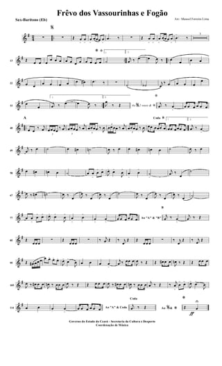&
#
4
2 ..∑
%
∑ Œ œ
>
œ
>
œ
>
œœœ œ
>
.œ ‰ ∑ Œ œ
>
œ
>
œ
>
œœœ œ
>
.œ
>
‰
3
&
# .. ..13 Œ
œ œ œ
œ œ œ œ œ œ œ
ﬁ*
œ œ œ œ
1
˙
2.
j
œ ‰ œ> œ
J
œ ‰ œ
œ œ œ
&
#
22 œ œ
œ œ œ œ œ œ# .œ ‰ ∑
˙ ˙b
j
œ
‰ œ œ œ œ
œ
&
# ..33
œ
œ
1.
j
œ ‰ œ> œ
J
œ ‰
2.
Ao 2 vezes &% ﬁJ
œ
‰ Œ
ﬁ
j
œ ‰ œ
>
œ œ œ œ œ œ
&
# .. ..40
A
œ œ
‰ j
œ
3
œœœœ
‰ j
œ
3
œœœœ ‰
j
œ
3
œœœœ ‰
J
œ
3
œœœœ ‰
j
œ
3
œœœœ ‰
J
œ
BCoda
œœ œœœ œ
1
œœ œœœ œ
2.
j
œ ‰ œ
>
&
#
49
j
œ ‰ œ ˙ œ œ# ˙n
J
œ ‰ œ œ œ# œn œ ˙
J
œ ‰ œ
&
#
58
œ œ# œn œ ˙ œ œ
>
œ
>
œ>
J
œ>
œ>
J
œ
>
œ
>
œ
>
˙
>
j
œ ‰
œ
˙
&
#
67 J
œ ‰ œ# ˙n
J
œ ‰
œ J
œ ‰
œ J
œ ‰
œ
˙
J
œ ‰
œ J
œ ‰
œ J
œ ‰
œ
˙
&
#
77 œ œ
>
œ
>
œ>
J
œ>
œ>
J
œ
>
œ
>
œ
>
œ
>
œ
>
Ao "A" & "B"œ œ œ œ œ œ
B
j
œ ‰ œ
>
j
œ ‰ Œ
&
#
85 Œ
œœœ
∑ Œ
œœœ
∑ ‰ j
œ Œ ‰ j
œ
Œ Œ
œœœ
∑ ‰ j
œ
Œ ‰ j
œ
Œ
&
#
95 Œ œ# œœœ œ œ>
œ>
œ>
J
œ>
œ>
J
œ œ œ œ œ
>
j
œ ‰ œœ œ
J
œ ‰ Œ Œ œ# œ œ
J
œn ‰ Œ Œ œœ œ
&
#
105 J
œ ‰ œ# œ œ
J
œn ‰ œœ œ J
œ ‰ Œ Œ œ œ œ
J
œ ‰ œ# œ œ
J
œn ‰ œœ œ
j
œ ‰ Œ ‰
j
œ
>
œ
>
œ>
J
œ>
œ>
J
œ
&
#
114 œ œ œ. œ
>
Ao "A" & Codaœ œ œ œ œ œ Ao &% *
Coda
j
œ ‰ Œ
ƒ
*
Œ œ
U
Frêvo dos Vassourinhas e Fogão
Arr.: Manoel Ferreira Lima
Governo do Estado do Ceará - Secretaria da Cultura e Desporto
Coordenação de Música
Sax-Barítono (Eb)
 
