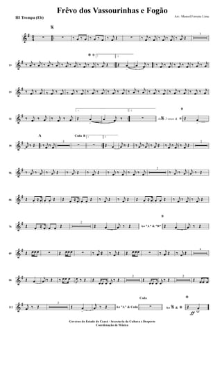 &
#
4
2 ..∑
%
∑ ‰ œ ‰ œ ‰ œ ‰ œ ‰ j
œ Œ ∑ ‰ j
œ ‰ j
œ ‰ j
œ ‰ j
œ ‰ j
œ Œ
3
&
# .. ..13 ‰
j
œ ‰
j
œ ‰
j
œ ‰
j
œ ‰ j
œ ‰ j
œ
ﬁ*
‰ j
œ ‰ j
œ
1
‰ j
œ Œ
2.
Œ œ
>
œ j
œ ‰ ‰ j
œ ‰ j
œ ‰ j
œ ‰ j
œ ‰ j
œ ‰ j
œ
&
#
23 ‰ j
œ ‰ j
œ ‰
j
œ ‰ j
œ ‰
j
œ ‰ j
œ ‰ j
œ ‰ j
œ ‰ j
œ ‰ j
œ ‰
j
œ ‰
j
œ ‰ j
œ ‰ j
œ ‰ j
œ ‰ j
œ ‰ j
œ ‰ j
œ
&
# ..32 ‰ j
œ ‰ j
œ ‰ j
œ ‰ j
œ
1.
Œ œ
>
œ j
œ ‰
2.
Ao 2 vezes &% ﬁ∑
ﬁ
Œ œ
>
&
# .. ..39
j
œ ‰ Œ
A
‰ j
œ ‰ j
œ
5
BCoda
∑
1
∑
2.
Œ œ
j
œ ‰ Œ ‰ j
œ ‰ j
œ ‰ j
œ Œ ‰ j
œ ‰ j
œ ‰ j
œ Œ
2
&
#
56 ‰ j
œ ‰ j
œ ‰ j
œ Œ ‰ j
œ Œ ‰ j
œ Œ ‰ j
œ ‰ j
œ ‰ j
œ ‰ j
œ
2
‰ j
œ ‰ j
œ
j
œ ‰ Œ
&
#
66 Œ œ.
≈ œ. œ. œ.
Œ Œ œ.
≈ œ. œ. œ.
Œ ‰ j
œ Œ ‰ j
œ Œ Œ œ.
≈ œ. œ. œ.
Œ ‰ j
œ ‰ j
œ ‰ j
œ Œ
&
#
76 Œ œ.
≈ œ. œ. œ.
Œ
2
Œ œ Ao "A" & "B"
j
œ ‰ Œ
B
Œ œ
j
œ ‰ Œ
&
#
85 Œ œœœ ∑ Œ œœœ ∑ ‰ j
œ Œ ‰ j
œ Œ Œ œœœ ∑ ‰ j
œ Œ ‰ j
œ Œ
4
&
#
99 Œ œ
j
œ ‰ Œ ‰ œœ œ
J
œ ‰ Œ Œ
œœ œ
j
œ
‰ Œ
2
Œ
œœ œ
j
œ
‰ Œ
2
Œ œœ œ
&
#
112
j
œ ‰ Œ
2
Œ œ
>
Ao "A" & Coda
j
œ ‰ Œ Ao &% *
Coda
∑
ƒ
*
Œ œu
Frêvo dos Vassourinhas e Fogão
Arr.: Manoel Ferreira Lima
Governo do Estado do Ceará - Secretaria da Cultura e Desporto
Coordenação de Música
III Trompa (Eb)
 