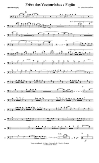 ?
bb 4
2 ..‰
œ
J
œn
%
œ œn œ œ .œ
‰ ∑ Œ
œ œ œ œ œ œ .œ
‰ ∑
?
bb ..9 Œ
œ œn œ œn œ œ œ œ œ œ œn œb œ œ œ
œ
>
Œ
2
ﬁ*
∑
1
Œ
œ œn 2.
Œ
œ>
?
bb ..19
œ
J
œ
‰
6
Œ
œ œ œ
œ œ œ œ .œ ‰
3
?
bb ..34
1.
Œ
œ> œ
J
œ
‰
2.
Ao 2 vezes &% ﬁ‰
œ
J
œn
ﬁ
Œ
œ> œ œ œ œ œ œ
?
bb .. ..40
A
œ œ J
œ
‰ ‰ J
œ J
œ
‰ ‰ J
œ
J
œ
‰ ‰ J
œ
J
œ
‰ ‰ J
œ
J
œ
‰ ‰ J
œ
J
œ
‰
BCoda
‰ J
œ œ
œ
1
œœ œ œ œ œ
2.
J
œ
‰
œ>
?
bb49 J
œ
‰
œ ˙ œ œn ˙b
J
œ
‰
œ œ œn œb œ ˙
?
bb57
J
œ
‰
œ œ œn œb œ ˙ œ œ> œ> œ>
J
œ> œ>
J
œ>
œ> œ>
˙>
J
œ
‰ Œ
?
bb66 Œ
œ. ≈ œ. œ. œ.
Œ Œ
œ.
≈ œ. œ. œ.
Œ ‰ J
œ
Œ ‰ J
œ
Œ Œ
œ. ≈ œ. œ. œ.
Œ ‰ J
œ
Œ
?
bb75 ‰ J
œ
Œ Œ
œ.
≈ œ. œ. œ.
Œ
2
Œ
œ
Ao "A" & "B"
œ œ œ œ œ œ
B
J
œ
‰
œ>
?
bb84
J
œ
‰
œ œ œ œ
J
œ
‰ Œ Œ
œn œ œ œ
J
œb
‰ Œ Œ
œ œ œ œ
J
œ
‰
œn œ œ œ
J
œb
‰
œ œ œ œ
J
œ
‰ Œ
?
bb92 Œ
œ œ œ œ
J
œ
‰
œn œ œ œ
J
œb
‰
œ œ œ œ
J
œ
‰ Œ ‰ J
œ> œ> œ>
J
œ>
œ>
J
œ œ œ œ œ>
?
bb100 J
œ
‰ Œ Œ œ œ œ
J
œ ‰ Œ Œ œ œ œ
J
œ ‰ Œ
2
Œ œ œ œ
J
œ ‰ Œ
?
bb109 ∑ J
œ
‰
œ œ œ
J
œ
‰
œ œ œ œ œ> œ> œ>
J
œ>
œ>
J
œ>
?
bb114
œ œ œ œ>
Ao "A" & Coda
œ œ œ œ œ œ
Ao &% *
Coda
Œ
œ œn
ƒ
*
Œ
œU
Frêvo dos Vassourinhas e Fogão
Arr.: Manoel Ferreira Lima
Governo do Estado do Ceará - Secretaria da Cultura e Desporto
Coordenação de Música
I Trombone (C)
 