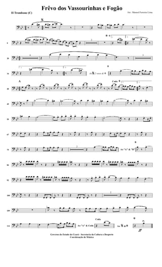 ?
bb 4
2 ..‰
œ
J
œ#
%
œ œ# œ œb .œ
‰ ∑ Œ
œ œn œ œn œ œ .œ
‰ ∑
?
bb ..9 Œ
œ œ# œ œ# œ œ œ œ œn œb œ œ œ œ œ
œ
>
Œ
2
ﬁ*
∑
1
Œ
œ œ#
2.
Œ
œn> œ
J
œ
‰
?
bb ..20
6
Œ
œ œ œ
œ œ œ œ .œ ‰
3
?
bb ..34
1.
Œ
œn> œ
J
œ
‰
2.
Ao 2 vezes &% ﬁ‰
œ
J
œ#
ﬁ
Œ
œ> œ œ œ œ œ œ
?
bb .. ..40
A
œ œ J
œ
‰ ‰ J
œ J
œ
‰ ‰ J
œ
J
œ
‰ ‰ J
œ
J
œ
‰ ‰ J
œ
J
œ
‰ ‰ J
œ
J
œ
‰
BCoda
‰ J
œ œ
œ
1
œœ œ œ œ œ
2.
J
œ
‰ œ>
?
bb49 J
œ ‰
œ ˙ œ œ# ˙n
J
œ
‰
œ œ œ# œn œ ˙
J
œ
‰
œ œ œ#
?
bb59
œn œ ˙ œ œ> œ> œ>
J
œ> œ>
J
œ>
œ> œ>
˙>
J
œ ‰ Œ Œ œ.
≈ œ.
?
bb67
œ. œ.
Œ Œ
œ.
≈ œ. œ. œ.
Œ ‰ J
œ
Œ ‰ J
œ
Œ Œ œ.
≈ œ. œ. œ.
Œ ‰ J
œ
Œ
?
bb75 ‰ J
œ
Œ Œ
œ.
≈ œ. œ. œ.
Œ
2
Œ
œ
Ao "A" & "B"
œ œ œ œ œ œ
B
J
œ
‰
œ>
?
bb84 J
œ
‰
œ œ œ œ
J
œ
‰ Œ Œ
œ# œ œ œ
J
œn
‰ Œ Œ
œ œ œ œ
J
œ
‰
œ# œ œ œ
J
œn
‰
œœœœ J
œ
‰ Œ
?
bb92 Œ
œ œ œ œ
J
œ
‰
œ# œ œ œ
J
œn
‰
œœœœ
J
œ
‰ Œ ‰ J
œ> œ> œ>
J
œ> œ>
J
œ œ œ œ œ>
?
bb100 J
œ ‰ Œ Œ
œ œ œ
j
œ
‰ Œ Œ
œ œ œ
j
œ
‰ Œ
2
Œ
œ œ œ
j
œ
‰ Œ
?
bb109 ∑ J
œb
‰
œ œ œ
J
œ
‰
œ œ œ œ œ> œ> œ>
J
œ> œ>
J
œ>
?
bb114
œ œ œ œ>
Ao "A" & Coda
œ œ œ œ œ œ
Ao &% *
Coda
Œ
œ œ
ƒ
*
Œ
œU
Frêvo dos Vassourinhas e Fogão
Arr.: Manoel Ferreira Lima
Governo do Estado do Ceará - Secretaria da Cultura e Desporto
Coordenação de Música
II Trombone (C)
 