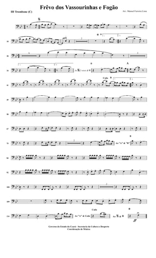 ?
bb 4
2 ..‰
œ
J
œ
%
œ œ œ œ .œ
‰ ∑ Œ
œ œ# œ œ# œ œb .œ
‰ ∑ Œ
œ œ
?
bb ..10
œ œ œ œ œ œb œ œ œ œ œ œ œ
œ
>
Œ
2
ﬁ
*
∑
1
Œ
œ œ
2.
Œ
œ> œ
J
œ
‰
?
bb ..20
6
Œ
œ œ œ
œ œ œ œ .œ ‰
3
?
bb .. ..34
1.
Œ
œ> œ
J
œ
‰
2.
Ao 2 vezes &% ﬁ‰
œ
J
œ
ﬁ
Œ œ> œ œ œ œ œ œ
A
œ œ J
œ
‰
?
bb ..41 ‰ J
œ J
œ
‰ ‰ J
œ J
œ
‰ ‰ J
œ
J
œ
‰ ‰ J
œ
J
œ
‰ ‰ J
œ
J
œ
‰
BCoda
‰ J
œ œ
œ
1
œ œ œ œ œ œ
2.
J
œ
‰ œ
>
?
bb49
J
œ ‰
œ ˙ œ œ ˙
J
œ
‰
œ œ œ œb œ ˙
J
œ
‰
œ
?
bb58
œ œ œb œ ˙ œ œ> œ> œ>
J
œ> œ>
J
œ>
œ> œ>
˙
>
J
œ ‰ Œ Œ œ. ≈ œ.
?
bb67 œ. œ. Œ Œ œ.
≈ œ. œ. œ.
Œ ‰ J
œ Œ ‰ J
œ Œ Œ œ. ≈ œ. œ. œ. Œ ‰ J
œ Œ
?
bb75 ‰ J
œ Œ Œ œ.
≈ œ. œ. œ.
Œ
2
Œ œ Ao "A" & "B"
œ œ œ œ œ œ
B
J
œ
‰ œ>
?
bb84 J
œ ‰
œ œ œ œ
J
œ
‰ Œ Œ
œ œ œ œ
J
œ
‰ Œ Œ
œ œ œ œ
J
œ
‰
œ œ œ œ
J
œ
‰ œ œ œ œ J
œ
‰ Œ
?
bb92 Œ
œ œ œ œ
J
œ
‰
œ œ œ œ
J
œ ‰ œ œ œ œ
J
œ ‰ Œ ‰
J
œ> œ> œ>
J
œ> œ>
J
œ œ œ œ
œ
>
?
bb100
J
œ ‰ Œ Œ
œ œ œ
j
œ
‰ Œ Œ
œ œ œ
j
œ
‰ Œ
2
Œ
œ œ œ
j
œ
‰ Œ
? bb109 ∑ J
œ ‰ œ œ œ
J
œ ‰ œ œ œ œ œ> œ> œ>
J
œ>
œ>
J
œ>
?
bb114
œ œ œ œ
>
Ao "A" & Codaœ
œ œ œ œ œ
Ao &% *
Coda
Œ
œ œ#
ƒ
*
Œ œU
Frêvo dos Vassourinhas e Fogão Arr.: Manoel Ferreira Lima
Governo do Estado do Ceará - Secretaria da Cultura e Desporto
Coordenação de Música
III Trombone (C)
 