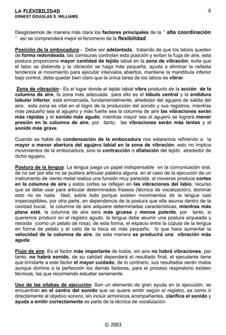 /$)/(;,%,/,'$'
(51(67'28*/$66:,//,$06
‹

)/(;,%,/,'$'
DUDKDEODUGHIOH[LELOLGDG QXQFDH[LVWLUiVXILFLHQWHHVSDFLRQLWLHPSRHVWHHVXQ
WHPD DPSOLR SURIXQGR  FRPSOLFDGR JHQHUDOPHQWH PX PDQLSXODGR SRFR
HQWHQGLGR D FDEDOLGDG SHUR GH XQ YDORU FDSLWDO SDUD WRGRV ORV HMHFXWDQWHV GH
LQVWUXPHQWRVGHYLHQWRPHWDO
*HQHUDOPHQWH VH OH OODPD )OH[LELOLGDGHV GH ODELRV SHUR R HVWLPR TXH HVWR QR HV
FRUUHFWR VREUH WRGR VL SDUWLPRV GHO SULQFLSLR TXH OD ~QLFD WDUHD GH ORV ODELRV HQ OD
HMHFXFLyQGHORVLQVWUXPHQWRVGHYLHQWRPHWDOHVYLEUDU(VFLHUWRTXHORVODELRVSDUWLFLSDQ
HQHOSURFHVRSHURWDPELpQSDUWLFLSDQRWUDVSDUWHVGHODDQDWRPtDGHOFXHUSRKXPDQRFRQ
ODPLVPDLPSRUWDQFLDHVWHHVXQIHQyPHQRPXFRPSDUWLGR
/RSULPHURTXHGHEHPRVGHILQLUHVHOWpUPLQRµ¶)OH[LELOLGDG¶¶HOFXDOVLHPSUHTXHGDHQ
HO HQWRUQR GH OD LPDJLQDFLyQ HVWH QR HV PiV TXH OD SURSLHGDG TXH WHQHPRV ORV
HMHFXWDQWHV GH SRGHU FXEULU FRQ QXHVWUDV FDUDFWHUtVWLFDV ItVLFDV SURSLDV XQ UDQJR
GHWHUPLQDGR GHQWUR GHO UDQJR GHO LQVWUXPHQWR HVWRV VRQ GRV IDFWRUHV TXH VH GHEHQ
HVWDUELHQGHILQLGRVQRHVORPLVPRµ¶UDQJRGHOLQVWUXPHQWR µ¶TXHµ¶UDQJRGHWHUPLQDGR¶¶
SRU HMHPSOR OD WURPSHWD HV XQ LQVWUXPHQWR TXH FXEUH XQ UDQJR GH IUHFXHQFLDV
HVWDEOHFLGR HQWUH  ORV   ORV  +] DSUR[LPDGDPHQWH  HVWH HV HO UDQJR GHO
LQVWUXPHQWR 