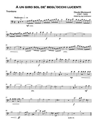 ? C
Moderato hÈ¦¤
ãã ã ·
7
F
Ï Ï
cresc.
Ï Ï Ï Ï Ï Ï Ï Ï Ï Ï Ï Ï Ï Ï ú Ï Ï Ï Ï Ï Ï Ï Ï Ï Ï Ï Ï
?
12
Ï Ï Ï Ï Ï Ï Ï Ï Ï Ï Ï Ï Ï Ï ú Ï Ï
f
ú ú
p
î ú w w w
?
20
ú ú Ï
Ï Ï Ï Ï Ï Ï Ï Ï Ï Ï Ï Ï Ï Ï Ï Ï Ï Ï Ï Ï Ï
cresc.
Ï Ï Ï Ï Ï Ï Ï Ï Ï Ï Ï Ï Ï Ï
?
26 ú
Ï Ï ú ú î Î
f
Ï Ï>
Ï
Ï Ï .Ï>
J
Ï .Ï
J
Ï ú Ï Ï Ï>
Ï
Ï Ï
?
33 .Ï>
J
Ï .Ï
J
Ï ú Ï Ï .Ï>
J
Ï .Ï
J
Ï ú-
ú- ,
ãã ã
6
î
P
Ï Ï Ï Ï Ï Ï Ï Ï
?
45 ú ú ú ú
dim.
ú ú ú ú ú ú# w
ãã ·
5
î
F
Ï Ï
?
57
Ï ÏÏÏ ÏÏ w w ú ú w w# ·
f
.ú Ï Ï
ú ú#
?
66
w
Ä
.ú Ï Ï
ú Ï#
Ï Ï Ï Ï ú Ï# Ï Ï ú ú
molto rit.
ú w
,
w
Claudio Monteverdi
Edited by Jay Lichtmann
(1567 - 1643)
A un giro sol de' begl'occhi lucenti
Trombone
 