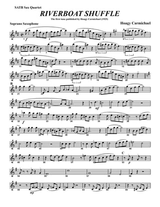 &
## C
Soprano Saxophone
f1
J
œ œ
J
œ œ œ œ œ
2
œ œ œ œ œ
Œ
3
œ œ œ œ œ# œ œ œ#
4
œ.
Œ
˙#> A
5 3
œ œ# œ œ œ
J
œ .œ
&
##
6
3
œ œ# œ œ œ
J
œ .œ
7
œ œ œ œ
œ#
Œ
8
œ œ œ œ
œ#
Œ
9 3
œ œ# œ œ œ
J
œ .œ
10
3
œ œ# œ œ œ
J
œ .œ
&
##
11
œ œ œ œ œ# œ œ œ#
12
œ œ.
Œ Ó
13
‰ œ# œ œ
J
œ œ j
œ
14
œ œ œ œ ˙
15
‰ œ# œ œ
J
œ œ j
œ
&
## n#
16
œ œ œ œ œ œ# œ
17
œ œ œ# œ
J
œ .œ
18
3
œ œ# œ œ œ
J
œ .œ
19
œ œ œ œ œ# œ œ œ#
20
œ.
Œ ˙>
&
#B
21
J
œ œ
J
œ ˙
22
j
œ œ
j
œ œ œ œb œ
23
.˙ œ#
24
œ œ œ œ ˙
25
œ œ œ œ ˙
&
#
26
œ œ œ œ# œ œ œb œ
27
.˙ œ œ
28
.˙ Œ
F29
‰ .œ ˙#
30
˙ œ œ œ
31
˙ Ó
&
#
f32
‰
œb
J
œ œ œ œ#
33
œ œ
J
œ# œ
J
œ
34
J
œ œ
J
œ œ# œ œ
35
.œ
J
œ œ œ œ# œn
36
˙ ‰ œ œ œ
&
#
37
œ
Œ J
œ œ
J
œ
38
œ œ œ œ# œ# œ œ
39
˙ œb œ œ œ
40
.˙ Œ
41
œ œ œ œ ˙
42
Œ œ œ œ œn œ
&
#
43
˙ J
œ œ
J
œ
44
˙ Ó
45
œ œ œ ˙
46
‰ œ
J
œ œb œ œ
47
˙ œ œ œ œ
48
˙n ˙
&
#
49
J
œ œ# J
œ œ Œ
50
Œ œ œ œ œ œ
51
˙ ‰ œn
J
œ
52
œ œ œ œ œ œ Œ
C
53
‰
p
j
œ
.
Œ j
œ
.
‰ Œ
&
#
54
j
œ
.
‰ ‰ j
œ
.
Œ œ
.
55
w> 56
w
57
w
58
˙ ˙ 59
œ Œ Ó
&
#
60
Ó ‰
P
œ œ œn
61
.œ j
œ œn œ œ
62
.œn
j
œ Ó
63
Œ ‰ j
œ œ œ œ 64
.œ
j
œ Ó
65
Œ ‰ j
œ# œ œ œ
RIVERBOAT SHUFFLE
The first tune published by Hoagy Carmichael (1925)
Hoagy Carmichael
SATB Sax Quartet
 