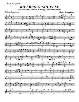 &
###
C
Baritone Saxophone
f1
˙ ˙
2
˙ œ œ œ
3
˙ œn œ
4
œ.
Œ ‰ œ
J
œ
A
5
˙ ‰ œ œ œ
6
˙
‰
.œ
&
###
7
˙
‰
œ
J
œn
8
.œ
J
œ œ# œ œn
9
˙a ˙
10
.œ J
œ J
œ œ
J
œ
11
˙ ˙
12
J
œ œ
J
œ œn œ œ
&
###
13
˙# ˙
14
˙ Œ œ
15
˙ ˙
16
˙
Œ
œ
17
˙ ‰ œ
J
œ
18
.œ
J
œ œ œ
&
### n##
19
˙ œn œ
20
œ.
Œ ˙
B
21
.œ
J
œ œ œ œ
22
˙ ‰ œ œn œ
23
˙ Ó
24
Ó ‰ œ œ œ
&
##
25
˙ ‰
œ œ# œn
26
˙ œ œn œ
27
.˙ œ œ
28
˙ œ œ œ œ
F29
˙ ˙
30
˙ œ œ œ
&
##
31
˙ œ œ# œ œ
f32
J
œ œ
J
œ œ œ œn
33
˙ ‰
œ œb œ
34
˙# ˙
35
œ
Œ Ó
36
Ó ‰ œ œ œ
&
##
37
œ Œ ‰ œ œ œ
38
˙ ˙#
39
˙ œ œb œ
40
.œ œ# œn œ œ œ
41
˙ ‰ J
œ# œ
42
˙ ˙
&
##
43
˙
J
œ œ j
œ
44
j
œ œ
J
œ œ œ œ
45
˙
‰ œ
J
œ
46
˙ ˙b
47
.œ
J
œ œ œ œ œ
48
˙n œ œ
&
##
49
˙ ‰ œ œb œ
50
˙ œ œb
51
˙ ˙b
52
˙ ˙n C
53
‰
p
J
œ.
Œ J
œ.
‰ Œ
54
J
œ.
‰ ‰ J
œ.
Œ œn .
&
##
55
w
56
w
57
w
58
˙ ˙#
59
œ
Œ Ó
60
Ó ‰
P
œ œ œ
&
##
61
.œ
J
œ œ œ œ
62
.œ
J
œ Ó
63
Œ ‰ J
œ œ œ œ
64
.œ
J
œ
Ó
65
Œ ‰ J
œ œ# œ œ
66
.œ#
J
œ
Ó
&
##
67
œ˘ œ˘
Œ Ó
68
∑
D
69
‰
p
œ.
‰
œ.
Œ
70
‰
œ.
‰
.œ
J
œ
71
˙
Ó
72
‰
.œ œ œ
Œ
RIVERBOAT SHUFFLE
The first tune published by Hoagy Carmichael (1925)
Hoagy Carmichael
SATB Sax Quartet
 