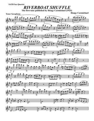 &
## C
Tenor Saxophone
f1
J
œ œ
J
œ œ œ œ œ
2
œ œ œ œ œ
Œ
3
œ œ œ œ œ œ# œ œ
4
œ..
Œ
˙> A
5 3
œ œ œ œ œ
J
œ .œ
&
##
6
3
œ œ œ œ œ
J
œ .œ
7
œ œ œ œ
œ
Œ
8
œ œ œ œ
œ
Œ
9 3
œ œ œ œ œ
J
œ .œ
10
3
œ œ œ œ œ
J
œ .œ
&
##
11
œ œ œ œ œ œb œ œ
12
œ œ.
Œ Ó
13
‰ œ œ œ
J
œ œ
J
œ#
14
œ œ# œ œ ˙
15
‰ œ œ œ
J
œ œ
J
œ#
&
## n#
16
œ œ# œ œ œ œ œ
17
œ œ œ œ
J
œ .œ
18
3
œ œ œ œ œ
J
œ .œ
19
œ œ œ œ œ œ# œ œ
20
œ.
Œ
˙n>
&
#B
21
J
œ œ
J
œ ˙
22
J
œ œ J
œ œ œ œ# œn
23
.˙ œ
24
œ œ œ œ ˙
25
œ œ œ# œ ˙
&
#
26
œ œ œ œ œ œ œ# œn
27
.˙ œ œ
28
.˙ Œ
F29
‰
.œn ˙
30
˙n œ œ œ
31
˙
Ó
&
#
f32
‰
œ
J
œ œb œ œ
33
œ# œ
J
œ œ
J
œ
34
J
œ# œ
J
œ œ œ œ
35
.œ
J
œ# œ œn œn œ#
36
˙ ‰ œ œ œ#
&
#
37
œ
Œ J
œ œ
J
œ
38
œ œ œ œ œ# œ œ
39
˙ œ# œ# œ œn
40
.˙ Œ
41
œ œ œ œ ˙
&
#
42
Œ œn œ œ œ œ
43
˙ J
œ œ
J
œ
44
˙ Ó
45
œ œ œ ˙
46
‰ œb
J
œ œ œ œ
47
˙ œ œ œ# œ
&
#
48
˙ ˙b
49
J
œ# œ J
œ œ
Œ
50
Œ J
œ œ J
œ œ
51
˙ ‰
œ
J
œn
52
œ œ œ œ œ œ
Œ
C Solo
53
J
œ œ# J
œ ˙
&
#
54
j
œ œ# J
œ œ œ
55
w 56
w
57
J
œ œ# J
œ ˙
58
j
œ œ# J
œ œ œ œ œ
&
#
59
˙ œ œ œ œ
60
w
61
˙ œ# œ œ
62
˙
J
œ œ J
œ
63
˙ œ œ
64
w
RIVERBOAT SHUFFLE
The first tune published by Hoagy Carmichael (1925)
Hoagy Carmichael
SATB Sax Quartet
 