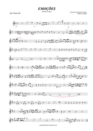 & c
Sax Tenor Bb
˙ ˙
p
˙ ˙b
rall...
œ œ œ œ œ œ ˙
˙ ˙ œU
Œ ˙ ˙
p
˙ ˙
&
8
˙ ‰.
R
œ# .œ œ ‰.
R
œN .œ œ‰.
R
œ .œ œ Œ œ Œ œ Œ œ Œ œ ˙ ˙ ˙ Œ
3
œœ œ#
Solo
.œ œœœœ œ œ
3
œœœ
&
15
.œ œ œ œ œ œ œb w œ œ œ ‰ j
œ .œ œ œ œ œ œ œ
3
‰ œ œ .œ œ œ œ œ œ œ œ .œ
J
œ. Œ œ
&
21
.œ>
J
œ. Œ œ ˙ ˙ ˙ ˙b ˙ ˙ ˙ ˙ Œ œ Œ œ Œ œ Œ œ ˙ Œ
œ œ
&
29
˙# ˙ w wb ˙ ˙b .˙ ‰
j
œ
Solo
.œ œœœœ œ
3
œ œœ .œ œ# œœœ œ œ œ œ
&
##
36
.˙ œ ˙# ˙ .œ œ# œ œ œ .œ
j
œ
f
.œ œ# œ œ œ .œ ‰ ‰ .œ>
œ ≈œ
3
œ œ œ œ .œ
œ œ .œ œ
&
##
42
.œ œœ œ œ .œ
j
œ .œ œ œœ œ œ œ œ œ .˙ œ
j
œ ‰ .œ œ œ .œ œ
p
˙ ‰ J
œ^ 3
‰ œœ .œ œ .œ œœ Œ
&
##
48
‰ .œ>
œ ≈œ
3
œœœ œ .œ
œ ˙ Œ œ Œ œ ˙ ˙ ‰
.œ
>
˙

3
‰œœ
3
œœœ .œ œ# œœœ .œ
J
œn
&
##
55
.œn œœœœ œ œ œ œ .˙ Œ j
œ ‰ .œ œ ˙ w w w w#
&
##
62
‰. r
œ
>
œ
>
‰. r
œ
>
œ
>
‰. r
œ
>
œ
>
‰. r
œ
>
œ
>
˙ ˙
˙ ˙# Œ œ Œ œ Œ œ œ œ
&
## ..
68
˙
3
‰ œ œ
3
œ œ œ
œ ≈ œ# œ œ œ .œ J
œ œ ≈ œ# œ œ œ .œ
J
œ ˙ ˙n ˙ ˙
&
## ..
73 œ ≈ œ# œ œ œ ˙ ˙ ˙
˙
˙n ˙
3
‰ œ œ
3
œ œ œ J
œ^
‰ Œ 
jorgenobredosax.blogspot.com
EMOÇÕES
Roberto Carlos Arranjo para Quarteto de Sax:
JORGE NOBRE
 