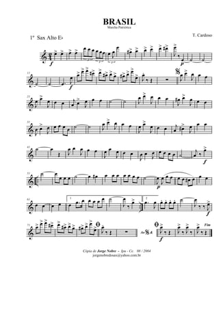 & 4
2 œ>
f
œ> œ> œ>
3
œ œ œ
3
œ œœ
3
œ J
œ
œ
œ#> œ> œ> œ> œ> œ#>
J
œ>
‰ œ
p
˙ ˙
&
11
˙ ˙ .œ J
œ
f
œ> œ> œ>
œ#> œ>
œ#> œ> œ> œ#> œ> œ>
œ> J
œ.
‰ Œ ∑
%
J
œ œ>
J
œ œ œ
&
21
J
œ œ>
J
œ œ œ j
œ œ>
J
œ œ œ ˙ ˙ J
œ œ>
J
œ œ œ
J
œ# œ>
J
œ œ œ
&
31
J
œ œ>
J
œ œ œ œ œ ˙ ˙ J
œ œ>
J
œ œ œ
J
œ œ>
J
œ œ œ j
œ œ#>
J
œ œ œ
&
41 ˙ œ
Œ J
œ œ
J
œ œ œ
J
œ œ
J
œ œ œ
J
œ œ
J
œ œ œ œ œ ˙
j
œ ‰
œ>
f
& ..
51 ˙ œ
œ œ œ ˙ œ œ# œ œ œ œ œ œ œ ˙
J
œ
p
J
œ œ œ œ œ œ# œ œ œ
& ..
61
œ œ œ œ
1
œ .œ œ œ œ œ œ ˙
J
œ
‰
œ> 2
.œ
J
œ œ. œ. œ. œ. ˙
J
œ
‰ ‰ J
œ>
f
&
71 œ> œ> œ>
œ#> œ>
œ#> œ> œ> ﬁœ#> œ> œ>
œ> J
œ.
‰ Œ Ao &%∑
ﬁ
J
œ>
f
‰ Œ J
œ>
‰ J
œ>
‰
Fim
J
œ>
‰ Œ
Cópia de Jorge Nobre - Ipu - Ce. 08 / 2004
jorgenobredosax@yahoo.com.br
BRASIL
T. Cardoso
1º Sax Alto Eb
Marcha Patriótica
 