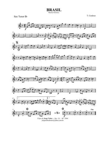& b 4
2
œ
f
œ œ œ œ œ œ# œ œ ‰ œ
‰ œ œ œ œ œ œ œ œ# œ ˙
p
˙
& b
10
˙ ˙ ˙
j
œ ‰ ‰
j
œ
f
œ>
œ
>
œ
> œ#
>
œ
> œ
> œ
> œ#
>
œ
>
‰ œ
>
‰ œ œ œ œ œ œ œ œ
& b
19 %
œ
F
œ J
œ œ
J
œ œ œ
j
œ œ j
œ œ œ œ œ œ œ# J
œ œ# j
œ
j
œ œ j
œ ˙#
& b
28
‰ œ J
œ# œ œ#
J
œ œ J
œ# J
œ œ# J
œ œ œ œ œ
J
œ œ
J
œ
J
œ œ j
œ œ œ J
œ œ
J
œ
& b
37
œ œ
j
œ œ j
œ œ# œ œ œ œ œ
j
œ œ J
œ œ œ œ œ ˙ œ œ œ œ ˙
& b ..
46
œ œ œ œ ˙# œ œ œ œ# œ œ œ j
œ
‰
f
œ> œ
œ œ œ
œ œ œ œ
œ œ œ œ#
& b
55
œ
œ œ œ œ œ œ œ# œ œ œ j
œ#
‰ Œ
p
˙
˙ œ œ œ j
œ ‰ œ
& b ..
63 1
.œ J
œ œ œ .œ œ .œ œ J
œ
‰ œ>
2
œ œ œ œ ˙ œ
œ œ œ j
œ ‰ ‰ j
œ
>
œ>
œ
>
œ
> œ#
>
œ
> œ
>œ
> œ#
>
& b
73 ﬁ
œ
>
œ
>
œ œ œ œ Ao &%œ œ œ œ
ﬁ
J
œ>
f
‰ Œ J
œ>
‰ J
œ>
‰
Fim
J
œ>
‰ Œ
Cópia de Jorge Nobre - Ipu - Ce. 08 / 2004
jorgenobredosax@yahoo.com.br
BRASIL
T. Cardoso
Sax Tenor Bb
Marcha Patriótica
 