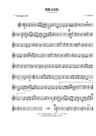 & b 4
2 œ
>f
œ
>
œ
>
œ
> 3
œœœ
3
œœ œ
3
œ
j
œ
œ
œ#
>
œ
>
œ
>
œ
>
œ
>
œ#
>
j
œ
>
‰ Œ
4
& b
13
Œ. j
œ
f
œ>
œ
>
œ
> œ#
>
œ
> œ#
>
œ
> œ
>
œ#
>
œ
>
œ
>
œ
>
j
œ. ‰ Œ ∑
%
J
œ
P
œ>
J
œ œ œ
j
œ œ> j
œ
& b
22
œ œ j
œ œ
>
j
œ œ œ ˙ ˙ J
œ œ>
J
œ œ œ
J
œ# œ>
J
œ œ œ
& b
31
j
œ œ
>
j
œ œ œ œ œ ˙ ˙ J
œ œ>
J
œ œ œ j
œ œ> j
œ œ œ j
œ œ#
>
j
œ
& b
40
œ œ ˙ œ Œ
J
œ œ
J
œ œ œ j
œ œ j
œ œ œ j
œ œ
j
œ œ œ œ œ
& b ..
49
˙
j
œ
‰ œ
>
f
˙ œ œ œ œ ˙ œ œ œ œ œ œ œ œ œ ˙#
& b ..
58
j
œp
j
œ œ œ œ œ œ# œ œ œ œ œ œ œ
1
œ .œ œ œ œn œ œ ˙
J
œ ‰ œ
>
& b
67 2
.œ
j
œ œ. œ.
œ.
œ. ˙
j
œ ‰ ‰ j
œ
>f
œ>
œ
>
œ
> œ#
>
œ
> œ#
>
œ
> œ
>
ﬁ
œ#
>
œ
>
œ
>
œ
>
& b
74
j
œ. ‰ Œ Ao &%∑
ﬁ j
œ.
f
‰ Œ j
œ
>
‰ j
œ
>
‰
Fim
j
œ
>
‰ Œ
Cópia de Jorge Nobre - Ipu - Ce. 08 / 2004
jorgenobredosax@yahoo.com.br
BRASIL
T. Cardoso3º Trompete Bb
Marcha Patriótica
 
