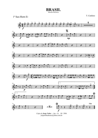 & 4
2 œ>
f
œ> œ> œ> œ> œ> œ> œ> œ> œ> œ> œ> œ> œ#>
J
œ>
‰ Œ
4
&
13
Œ. J
œ
f
œ œ œ# œ œ œ# œ œ œ ‰ J
œ ‰ J
œ
‘
%
‰
P
J
œ ‰ J
œ
‘ ‘
&
22
‘ ‘ ‘ ‰ œ
J
œ
J
œ œ
J
œ ‰ J
œ ‰ J
œ
‘ ‘ ‘
&
31
‘ ‘ ‰ œ
J
œ
J
œ œ
J
œ ‰ J
œ ‰ J
œ
‘ ‘ ‘ ‰ J
œ# ‰ J
œ
&
40
‘ ‰ œ
J
œ
J
œ œ
J
œ ‰ J
œ
‰ J
œ
‘ ‰ J
œ ‰ J
œ
‘ ‘ ‘
& ..
49
‘ J
œ ‰
f
œ> œ œœœ œ ‰ J
œ ‰ J
œ ‰ œœœ œ
J
œ ‰ œ> œ œœœ œ ‰ J
œ ‰ J
œ ‰ œœœ œ
& ..
58
J
œ ‰ Œ ‰
p
J
œ ‰ J
œ
‘ ‰ J
œ ‰ J
œ
‘
1
‰ J
œ ‰ J
œ ‘ ‰ œœœ œ
J
œ ‰ œ>
&
67 2
‰ J
œ ‰ J
œ
‘ ‰ J
œ ‰ J
œ
J
œ ‰ ‰ J
œ œ œ œ# œ œ œ#
ﬁœ œ œ
&
74
‰ J
œ ‰ J
œ Ao &%‘
ﬁ
J
œ.
f
‰ Œ J
œ>
‰ J
œ>
‰
Fim
J
œ>
‰ Œ
Cópia de Jorge Nobre - Ipu - Ce. 08 / 2004
jorgenobredosax@yahoo.com.br
BRASIL
T. Cardoso
1º Sax-Horn Eb
Marcha Patriótica
 
