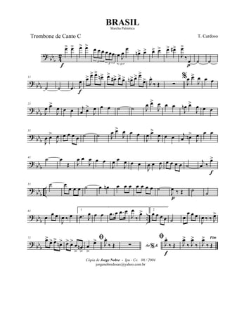 ?
bbb 4
2
œ>
f
œ> œ> œ>
3
œ œ œ
3
œœœ
3
œ J
œ
œ
œn> œ> œ> œ> œ> œ#>
J
œ>
‰œ
p
˙ ˙
? bb
b
11
˙ ˙ .œ J
œ
f
œ> œ> œ>
œn> œ>
œ#> œ> œ> œn> œ> œ>
œ> J
œ.
‰ Œ ∑
%
J
œ œ>
J
œ œ œ
?
bbb
21
J
œ œ>
J
œ œ œ j
œ œ>
J
œ œ œ ˙ ˙ J
œ œ>
J
œ œ œ
J
œn œ>
J
œ œ œ
? bb
b
31
J
œ œ>
J
œ œ œ œ œ ˙ ˙ J
œ œ>
J
œ œ œ
J
œ œ>
J
œ œ œ j
œ œn>
J
œ œ œ
? bb
b
41
˙ œ
Œ J
œ œ
J
œ œ œ
J
œ œ
J
œ œ œ
J
œ œ
J
œ œ œ œ œ ˙
j
œ ‰
œ>
f
? bbb
..
51 ˙ œ
œ œ œ ˙ œ œn œ œ œ œ œ œ œ ˙
J
œ
p
‰ Œ ˙ ˙
? bb
b
..
61
œ œ œ
J
œ ‰ œ
1
.œ J
œ œ œ .œ œ .œ œ
J
œ
‰
œ> 2
œ œ œ œ ˙ œ
œ œ œ
J
œ ‰ ‰ J
œ>
?
bbb
71 œ>
œ> œ>
œn> œ> œ>
œ
>
œn
>
ﬁ
œ
>
œ> J
œ.
‰ Œ Ao &%∑
ﬁ
J
œ.
f
‰ Œ J
œ>
‰ J
œ>
‰
Fim
J
œ>
‰ Œ
Cópia de Jorge Nobre - Ipu - Ce. 08 / 2004
jorgenobredosax@yahoo.com.br
BRASIL
T. CardosoTrombone de Canto C
Marcha Patriótica
 