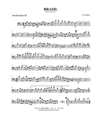 ?
b 4
2 œ
f
œ œ œ œ œ œ# œ œ ‰ œ ‰ œ œ œ œ œ œ œ œ# œ ˙
p
˙ ˙
? b
11
˙ ˙
J
œ ‰ ‰ J
œ
f
œ>
œ> œ>
œ#> œ> œ> œ>
œ#
>
œ
>
‰ œ>
‰
œ œ œ œ œ œ œ œ%
œ
F
œ J
œ œ
J
œ
?
b
21 œ œ
J
œ œ
J
œ œ œ œ œ œ œ#
J
œ œ#
J
œ
J
œ œ
J
œ ˙# ‰ œ J
œ# œ œ#
J
œ œ J
œ#
? b
31
J
œ œ#
J
œ œ œ œ œ
J
œ œ
J
œ
J
œ œ
J
œ œ œ J
œ œ
J
œ œ œ
J
œ œ
J
œ œ# œ œ œ œ œ
? b
41
J
œ œ J
œ œ œ œ œ ˙ œ œ œ œ ˙ œ œ œ œ ˙# œ œ œ œ# œ œ œ
J
œ ‰
f
œ>
? b ..
51 œ
œ œ œ
œ œ œ œ
œ œ œ œ# œ
œ œ œ œ œ œ œ# œ œ œ j
œ# ‰ Œ
p
˙ ˙
? b ..
61
œ
œ œ
J
œ ‰ œ
1
.œ J
œ œ œ .œ œ .œ œ
J
œ
‰
œ> 2
œ œ œ œ ˙ œ
œ œ œ
J
œ ‰ ‰ J
œ>
?
b
71 œ>
œ> œ>
œ#> œ> œ> œ>
œ#
> ﬁ
œ
> œ> œ œ œ œ
Ao &%
œ œ œ œ ﬁ
J
œ>
f
‰ Œ J
œ>
‰ J
œ>
‰
Fim
J
œ>
‰ Œ
Cópia de Jorge Nobre - Ipu - Ce. 08 / 2004
jorgenobredosax@yahoo.com.br
BRASIL
T. CardosoBombardino Bb
Marcha Patriótica
 