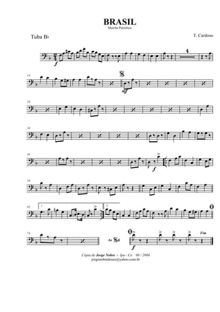 ?
b 4
2 œ
f
œ œ# œ œœ œ
œ œœœœ J
œ ‰‰J
œ œ œ œ œ œ œ J
œ
‰ Œ
4
Œ ‰ J
œ
? b
14 œ œ œ œ œ# œ œ œ ‰ œ ‰ ‘
%
œ
F
‰ œ ‰ ‘ ‘ ‘ ‘
?
b
24
‘ œ œ œ œ œ# ‰ œ ‰ ‘ ‘ ‘ ‘ ‘ œ œ
? b
34
œ œ œ ‰ œ ‰ ‘ ‘ ‘ ‘ œ ‰ œ ‰ œ œ
œ œ œ ‰ œ ‰
? b ..
44
‘
œ ‰ œ ‰ ‘ ‘ ‘ œ ‰ œ ‰
J
œ ‰
f
œ>
œ œ œ œ œ
œ œ œ
? b
54
J
œ
‰
œ
œ œ œ
œ ‰
œ
‰ J
œ ‰ œ# œ J
œ
‰ Œ œ œ œ œ œ œ
œ œ œ œ
? b ..
63 1
.œ J
œ œn œ
.œ œ .œ œ j
œ ‰
œ> 2
œ œ œ œ œ œ œ œ œ œ
J
œ ‰‰ J
œ œ œ œ œ œ# ﬁœ œ
?
b
74 œ ‰ œ
‰ Ao &%‘
ﬁ
J
œ>
f
‰ Œ J
œ>
‰ J
œ>
‰
Fim
J
œ>
‰ Œ
Cópia de Jorge Nobre - Ipu - Ce. 08 / 2004
jorgenobredosax@yahoo.com.br
BRASIL
T. CardosoTuba Bb
Marcha Patriótica
 