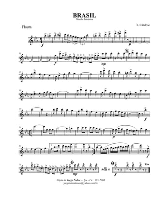 & bb
b 4
2
œ>
f
œn> œ> œ#>
3
œ œ œ
3
œ œœ
3
œ J
œ œ œn> œ> œ> œ> œ> œ#>
J
œ>
‰œ
p
˙ ˙
& bb
b
11
˙ ˙ .œ J
œ
f
œ>
œ> œ>
œn> œ>
œ#> œ>
œ
>
œn
> œ> œ> œ> œ
P
œ.
‰ J
œ.
‰ J
œ.
‰ J
œ. %
J
œ œ>
J
œ œ œ
& bbb
21
J
œ œ>
J
œ œ œ
J
œ œ>
J
œ œ œ ˙ ˙ J
œ œ>
J
œ œ œ
J
œn œ>
J
œ œ œ
& bbb
31
J
œ œ>
J
œ œ œ œ œ ˙ ˙ J
œ œ>
J
œ œ œ
J
œ œ>
J
œ œ œ
J
œ œn>
J
œ œ œ
& bbb
41 ˙ œ
Œ J
œ œ
J
œ œ œ
J
œ œ
J
œ œ œ
J
œ œ J
œ œ œ œ œ ˙
J
œ ‰
œ>
f
& bbb ..
51
˙ œ
œ œ œ ˙ œ œn œ œ œ œ œ œ œ ˙
J
œ
p
J
œ œ œ œ œ œn œ œ œ
& bb
b ..
61
œ œ œ œ
1
œ .œ œ œ œ œ œ ˙
J
œ
‰
œ> 2
œ œœœœ œœœ œ œ œ œ œ ˙
J
œ
‰ ‰ J
œ>
f
& bb
b
71 œ>
œ> œ>
œn> œ>
œ#> œ>
œ
>
ﬁ
œn
> œ> œ> œ> œ
P
œ.
‰ J
œ.
Ao &%‰ J
œ.
‰ J
œ. ﬁ
J
œ>
f
‰ Œ J
œ>
‰ J
œ>
‰
Fim
J
œ>
‰ Œ
Cópia de Jorge Nobre - Ipu - Ce. 08 / 2004
jorgenobredosax@yahoo.com.br
BRASIL
T. Cardoso
Flauta
Marcha Patriótica
 