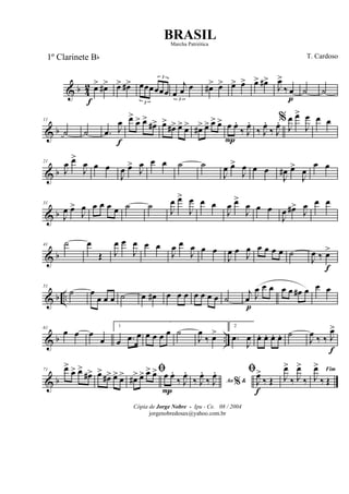 & b 4
2 œ>
f
œ#> œ> œ#>
3
œœœ
3
œœœ
3
œ
j
œ œ œ#> œ> œ> œ> œ> œ#>
J
œ>
‰ œ
p
˙ ˙
& b
11
˙ ˙ .œ J
œ
f
œ>
œ> œ>
œ#> œ>
œ#> œ> œ> œ#> œ> œ> œ> œ
P
œ.
‰ J
œ.
‰ J
œ.
‰ J
œ.%
J
œ œ>
J
œ œ œ
& b
21
J
œ œ>
J
œ œ œ
J
œ œ>
J
œ œ œ ˙ ˙
J
œ œ>
J
œ œ œ
J
œ# œ>
J
œ
œ œ
& b
31
J
œ œ>
J
œ œ œ œ œ ˙ ˙
J
œ œ>
J
œ œ œ
J
œ œ>
J
œ œ œ
J
œ œ#>
J
œ œ œ
& b
41 ˙ œ
Œ J
œ œ
J
œ œ œ
J
œ œ
J
œ œ œ
J
œ œ J
œ œ œ œ œ ˙
J
œ ‰ œ>
f
& b ..
51
˙ œ
œ œ œ ˙ œ œ# œ œ œ œ œ œ œ ˙
j
œ
p
J
œ œ œ œ œ œ# œ œ œ
& b ..
61
œ œ œ
œ
1
œ .œ œ œ œ œ œ ˙
J
œ
‰ œ>
2
.œ
J
œ œ. œ. œ. œ. ˙
J
œ ‰ ‰ J
œ>
f
& b
71 œ>
œ> œ>
œ#> œ>
œ#> œ> œ> ﬁ
œ#> œ> œ> œ> œ
P
œ.
‰ J
œ.
Ao &%‰ J
œ.
‰ J
œ. ﬁ
J
œ>
f
‰ Œ J
œ>
‰ J
œ>
‰
Fim
J
œ>
‰ Œ
Cópia de Jorge Nobre - Ipu - Ce. 08 / 2004
jorgenobredosax@yahoo.com.br
BRASIL
T. Cardoso1º Clarinete Bb
Marcha Patriótica
 