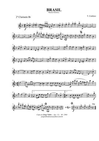 & b 4
2 œ>
f
œ#> œ> œ#>
3
œœœ
3
œœœ
3
œ
j
œ œ œ#> œ> œ> œ> œ> œ#>
J
œ>
‰ œ
p
˙ ˙
& b
11
˙ ˙ .œ J
œ
f
œ>
œ> œ>
œ#> œ>
œ#> œ> œ> œ#> œ> œ>
œ
> œ
P
œ.
‰ J
œ.
‰ J
œ.
‰ J
œ. %
J
œ œ>
J
œ œ œ
& b
21
j
œ œ> j
œ œ œ j
œ œ
>
j
œ œ œ ˙ ˙ J
œ œ>
J
œ œ œ
J
œ# œ>
J
œ œ œ
& b
31
j
œ œ
>
j
œ œ œ œ œ ˙ ˙ J
œ œ>
J
œ œ œ
j
œ œ> j
œ œ œ j
œ œ#
>
j
œ œ œ
& b
41
˙ œ Œ J
œ œ
J
œ œ œ j
œ œ j
œ œ œ
j
œ œ
j
œ œ œ œ œ ˙
j
œ
‰ œ>
f
& b ..
51
˙ œ
œ œ œ ˙ œ œ# œ œ œ œ œ œ œ ˙
j
œ
p
J
œ œ œ œ œ œ# œ œ œ
& b ..
61
œ œ œ
œ
1
œ .œ œ œ œ œ œ ˙
J
œ
‰ œ>
2
.œ
J
œ œ. œ. œ. œ. ˙
J
œ
‰ ‰ J
œ>
f
& b
71 œ>
œ> œ>
œ#> œ>
œ#> œ> œ> ﬁ
œ#> œ> œ>
œ
> œ
P
œ.
‰ J
œ.
Ao &%‰ J
œ.
‰ J
œ. ﬁ
J
œ>
f
‰ Œ J
œ>
‰ J
œ>
‰
Fim
J
œ>
‰ Œ
Cópia de Jorge Nobre - Ipu - Ce. 08 / 2004
jorgenobredosax@yahoo.com.br
BRASIL
T. Cardoso
2º Clarinete Bb
Marcha Patriótica
 