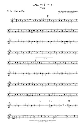 &
#
43 ..œ. Œ œ. Œ œ. œ. œ. œ. Œ œ. œ. œ. Œ
%
Œ œ. œ. Œ œ# . œ. Œ œ. œ. œ. Œ Œ
&
#9
Œ œ. œ.
Œ œ. œ. Œ œ. œ. œ. œ. œ. œ. Œ œ. œ. Œ œ. œ. Œ œ. œ œ. œ. Œ Œ
&
#17
Œ œ œ œ Œ Œ Œ œ œ œ Œ Œ Œ œ œ Œ œ œ œ œ œ œ œ Œ Œ
&
#25
Œ œ œ Œ œ œ Œ œ œ Œ œ œ Œ œ œ Œ œ œ Œ œ œ Œ œ œ
&
# .. ..
33
Œ œ œ Œ œ œ
ﬁ
œ œ œ
1
œ Œ Œ
2
∑ Œ œ. œ. œ. Œ Œ Œ œ. œ.
&
#41
œ. Œ Œ Œ œ. œ. œ. Œ Œ Œ œ. œ. œ. Œ Œ Œ œ. œ. Œ œ. œ. Œ œ œ
&
#49
Œ œ. œ. Œ œ. œ. Œ œ. œ. Œ œ. œ. œ. Œ Œ Œ œ. œ. Œ œ. œ. Œ œ. œ.
&
#57
Œ œ. œ. Œ œ. œ. Œ œ# . œ.
œ. Œ Œ ∑ Œ œ. œ. Œ œ. œ. Œ œ. œ. œ. Œ Œ
&
# ..
66
Œ œ. œ. Œ œ. œ. J
œ. ‰ Œ Œ
1
∑
2
Ao &% ﬁJ
œ. ‰ Œ Œ
ﬁ
œ. Œ Œ
&
#73
œ œ œ œ œ œ œ œ œ Œ Œ œ Œ ‰
J
œ .˙ œ Œ Œ
Governo do Estado do Ceará - Secretaria da Cultura e Desporto
Coordenação de Música
De: Severino Mauricio Gonsalves
Arr.: Manoel Ferreira Lima
ANA CLÁUDIA
Valsa
2º Sax-Horn (Eb)
 