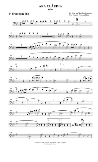 ? bb 43 ..
œ. œ. œ. œ. œ œ. œ. œ. œ. œ. œ. œ. œ. œ. œ.
Œ
% 6
?
bb
11
Œ
œ. œ. œ. œ. œ. œ.
2
Œ
œ. œ. œ.
J
œ.
‰ Œ Œ .˙
>
?
bb
18
2
‰ J
œ# œ œ œ œ œ œ œ œ#
œ
œ œ œ. œ. œ. œ.
Œ Œ
? bb
25
4 œ œ œ œ# œ œ œ œ œ
œ œ œ .˙
? bb .. ..
34 .˙ ﬁœ œ œ
1
œ
Œ Œ
2
∑
.˙
?
bb
39
˙
Œ Œ
œ œ œ œ œ
Œ Œ .˙ ˙ Œ Œ
œ œ# œ œ
? bb
45
J
œ
‰ œ. œ. œ. œn . œ œn œ œ œ œ# .˙ Œ œ œ# ˙ œ
? bb
51 ˙
œ
.˙ œ
Œ Œ
2
Œ
œ œ ˙
Œ
.˙b>
?
bb
59
.˙> j
œ ‰
œ. œ. œ œ. œ.
Œ Œ .˙ .˙n œ
œ œ œ œ œ#
? bb ..
66
.˙ .˙ J
œ
‰ Œ Œ
1
J
œ
‰ Œ Œ
2
Ao &% ﬁJ
œ
‰ Œ Œ
ﬁœ.
Œ Œ
? bb
73
.˙>
.˙
>
œ.
Œ Œ
œ
Œ ‰ J
œ .˙ œ
Œ Œ
Governo do Estado do Ceará - Secretaria da Cultura e Desporto
Coordenação de Música
De: Severino Mauricio Gonsalves
Arr.: Manoel Ferreira Lima
ANA CLÁUDIA
Valsa
1º Trombone (C)
 