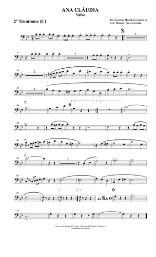 ? bb 43 ..
œ. œ. œ. œ. œ.
œ. œ. œ. œ. œ. œ. œ. œ. œ. œ.
Œ
% 6
?
bb
11
Œ
œ. œ. œ. œ. œ. œ. 2
Œ
œ. œ. œ.
J
œ.
‰ Œ Œ .˙
>
?
bb
18
2
‰ J
œ# œ œ œ œ œ œ œ œ# œ œ œ œ. œ. œ. œ.
Œ Œ
? bb
25
4 œ œ œ œ# œ œ œ œ œ
œ œ œ .˙
? bb .. ..
34
.˙ ﬁœ œ œ
1
œ Œ Œ
2
∑
.˙
?
bb
39
˙
Œ Œ
œ œn œ œ œ
Œ Œ .˙ ˙ Œ Œ
œ œ œ œ
? bb
45
J
œ
‰œ. œ. œ. œn. œ œn œ œ œ œ# .˙ Œ œ œ# ˙ œ ˙ œ
? bb
52 .˙ œ
Œ Œ
2
Œ œ œ ˙ Œ
.˙b> .˙>
?
bb
60
j
œ ‰œ. œ.
œœ. œ.
Œ Œ .˙ .˙n œ œ œ œ
œ œ# .˙
? bb ..
67
.˙
J
œ ‰ Œ Œ
1
J
œ ‰ Œ Œ
2
Ao &% ﬁJ
œ ‰ Œ Œ
ﬁ
œ.
Œ Œ .˙>
? bb
74
.˙
>
œ.
Œ Œ œ Œ ‰ J
œ .˙ œ Œ Œ
Governo do Estado do Ceará - Secretaria da Cultura e Desporto
Coordenação de Música
De: Severino Mauricio Gonsalves
Arr.: Manoel Ferreira Lima
ANA CLÁUDIA
Valsa
2º Trombone (C)
 