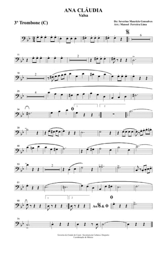 ? bb 43 ..œ. œ. œ. œ. œ.
œ. œ. œ. œ. œ# . œ. œ. œ. œ# . œ.
Œ
% 6
?
bb
11
Œ œ. œ. œ. œ. œ. œ. 2
Œ œ# . œ. œ.
J
œ# .
‰ Œ Œ .˙
>
?
bb
18
2
‰ J
œ# œ œ œ œ œ œ œ œ# œ œ œ œ. œ. œ. œ.
Œ Œ
? bb
25
4 œ œ œ œ# œ œ œ œ œ œ œ œ .˙#
? bb .. ..
34
.˙#
ﬁœ œ œ
1
œ Œ Œ
2
∑
.˙
?
bb
39
˙
Œ Œ œ œ# œ œ œ Œ Œ .˙ ˙ Œ Œ œ œ œ œ
J
œ‰œ. œ. œ. œn .
? bb
46 œ œn œ œ œ œ# .˙ Œ œ œ# ˙ œ ˙ œ
.˙
? bb
53 œ
Œ Œ
2
Œ œ œ ˙ Œ
.˙b> .˙> j
œ ‰œ. œ.
œœ.
?
bb
61
œ.
Œ Œ .˙ .˙n œ œ œ œ
œ œ# .˙ .˙
? bb ..
68
J
œ ‰ Œ Œ
1
J
œ ‰ Œ Œ
2
Ao &% ﬁJ
œ ‰ Œ Œ
ﬁ
œ.
Œ Œ .˙>
? bb
74
.˙
>
œ. Œ Œ œ Œ ‰
J
œ .˙ œ Œ Œ
Governo do Estado do Ceará - Secretaria da Cultura e Desporto
Coordenação de Música
De: Severino Mauricio Gonsalves
Arr.: Manoel Ferreira Lima
ANA CLÁUDIA
Valsa
3º Trombone (C)
 