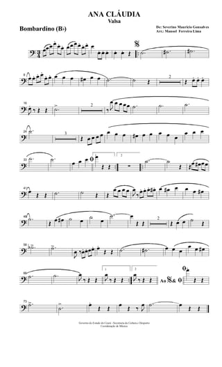 ? 43 ..
œœœ œ.
œ. œ. œœ œ œ. œ. œ. œ
œ. œ. œ. œ. œ. Œ
%
.˙ .˙# .˙#
?
8
œ œ. œ. œ.
œ. œ. œ œ œ œ# œ œ .˙ ˙ Œ
2
Œ œ. œ. œ.
?
16
J
œ.
‰ Œ Œ .˙> 2
‰ J
œ œ œ œœ .˙ .˙ .˙
?
24
.˙ 3
Œ œ œ œ œ œ œ œ œ# œ œ œ œ œ
œ œ œ
? .. ..
33
.˙ .˙ ﬁœ œ œ 1œ
Œ Œ
2
∑
.˙ ˙
Œ Œœ œ# œœ
?
41
œ
Œ Œ .˙ ˙ Œ Œ
œ œ œ œ
J
œ
‰
œ. œ. œ. œ#. œ œ# œ œ œ œ#
?
48
.˙
Œ œ œ# ˙ œ ˙ œ
.˙ œ
Œ Œ
2
Œ œ œ ˙ Œ
?
58
.˙b> .˙>
J
œ ‰œ. œ. œœ. œ.
Œ Œ .˙ .˙# œ œ œ
œ œ œ#
? ..
66
.˙ .˙ J
œ
‰ Œ Œ
1
J
œ
‰ Œ Œ
2
Ao &% ﬁJ
œ
‰ Œ Œ
ﬁœ.
Œ Œ
?
73
.˙>
.˙
> œ.
Œ Œ
œ
Œ ‰ J
œ .˙ œ
Œ Œ
Governo do Estado do Ceará - Secretaria da Cultura e Desporto
Coordenação de Música
De: Severino Mauricio Gonsalves
Arr.: Manoel Ferreira Lima
ANA CLÁUDIA
Valsa
Bombardino (Bb)
 