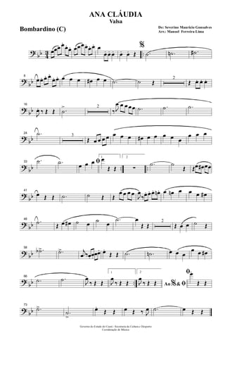 ? bb 43 ..œœœ œ.
œ. œ. œœœœ. œ. œ. œ
œ. œ. œ. œ. œ. Œ
%
.˙ .˙n .˙#
?
bb
8
œœ. œ. œ.
œ. œ. œ œ œ œ# œ œ .˙ ˙ Œ
2
Œ œ. œ. œ.
? bb
16
J
œ. ‰ Œ Œ .˙
> 2
‰ J
œ œ œ œœ .˙ .˙ .˙
?
bb
24 .˙ 3
Œ œ œ œ œ œ œ œ œ# œ œ œ œ œ
œ œ œ
? bb .. ..
33
.˙ .˙ ﬁœ œ œ
1
œ
Œ Œ
2
∑
.˙ ˙
Œ Œœ œ# œœ
?
bb
41
œ Œ Œ .˙ ˙ Œ Œ
œ œ œ œ
J
œ
‰œ. œ. œ. œn . œ œn œ œ œ œ#
? bb
48
.˙ Œ œ œ# ˙ œ ˙ œ
.˙ œ
Œ Œ
2
Œ œ œ ˙ Œ
? bb
58
.˙b> .˙> j
œ ‰œ. œ.
œœ. œ.
Œ Œ .˙ .˙n œ œ œ
œ œ œ#
?
bb ..
66
.˙ .˙ J
œ
‰ Œ Œ
1
J
œ
‰ Œ Œ
2
Ao &% ﬁJ
œ
‰ Œ Œ
ﬁœ.
Œ Œ
? bb
73
.˙>
.˙
>
œ.
Œ Œ œ Œ ‰ J
œ .˙ œ Œ Œ
Governo do Estado do Ceará - Secretaria da Cultura e Desporto
Coordenação de Música
De: Severino Mauricio Gonsalves
Arr.: Manoel Ferreira Lima
ANA CLÁUDIA
Valsa
Bombardino (C)
 