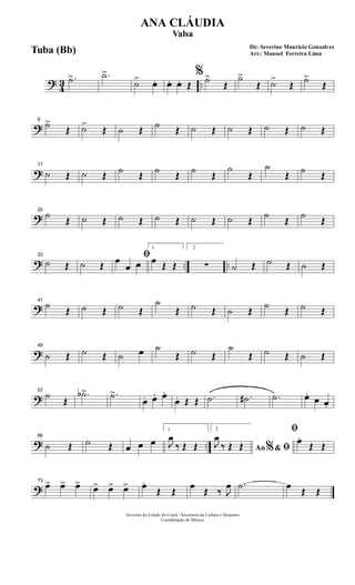 ? 43 ..
.˙> .˙>
˙> œ. œ. œ. Œ
%˙>
Œ
˙>
Œ ˙>
Œ ˙>
Œ
?
9
˙>
Œ ˙>
Œ ˙ Œ ˙ Œ ˙ Œ ˙ Œ ˙ Œ ˙ Œ
?
17
˙ Œ ˙ Œ ˙ Œ ˙ Œ ˙ Œ
˙
Œ
˙
Œ ˙ Œ
?
25
˙
Œ ˙ Œ ˙ Œ ˙ Œ ˙ Œ ˙ Œ
˙
Œ
˙
Œ
? .. ..
33
˙ Œ ˙ Œ
ﬁœ
œ œ
1
œ Œ Œ
2
∑ ˙ Œ ˙ Œ ˙ Œ
?
41
˙
Œ ˙ Œ ˙ Œ
˙
Œ ˙ Œ ˙ Œ
˙
Œ ˙ Œ
?
49
˙ Œ ˙ Œ ˙ œ ˙
Œ ˙ Œ
˙
Œ ˙ Œ ˙ Œ
?
57
˙
Œ
.˙b> .˙>
œ. œ. œ.
œ. Œ Œ .˙ .˙# .˙ œ.
œ œ.
? ..
66
˙ Œ ˙ Œ œ œ œ
1
J
œ
‰ Œ Œ
2
Ao &% ﬁJ
œ
‰ Œ Œ
ﬁ
œ.
Œ Œ
?
73
œ> œ> œ> œ> œ> œ> œ.
Œ Œ
œ
Œ ‰ J
œ .˙ œ
Œ Œ
Governo do Estado do Ceará - Secretaria da Cultura e Desporto
Coordenação de Música
De: Severino Mauricio Gonsalves
Arr.: Manoel Ferreira Lima
ANA CLÁUDIA
Valsa
Tuba (Bb)
 