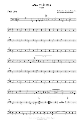 ? # 43 ...˙> .˙>
˙
>
œ. œ. œ.
Œ
%
˙>
Œ ˙>
Œ ˙
>
Œ ˙>
Œ
? #
9
˙>
Œ ˙>
Œ ˙ Œ ˙ Œ ˙ Œ ˙ Œ ˙ Œ ˙ Œ
? #
17
˙ Œ ˙ Œ ˙ Œ ˙ Œ ˙ Œ ˙ Œ ˙ Œ ˙ Œ
? #
25
˙ Œ ˙ Œ ˙ Œ ˙ Œ ˙ Œ ˙ Œ ˙ Œ ˙ Œ
? # .. ..
33
˙ Œ ˙ Œ
ﬁœ
œ œ
1
œ Œ Œ
2
∑
˙
Œ ˙ Œ ˙ Œ
? #
41
˙ Œ ˙ Œ ˙ Œ ˙ Œ ˙ Œ ˙ Œ ˙ Œ ˙ Œ
? #
49
˙ Œ ˙ Œ ˙ œ ˙ Œ ˙ Œ ˙ Œ ˙ Œ ˙ Œ
? #
57
˙ Œ .˙n> .˙>
œ.
œ.
œ.
œ.
Œ Œ .˙ .˙# .˙ œ.
œ œ.
? # ..
66
˙ Œ ˙ Œ
œ œ œ
1
J
œ ‰ Œ Œ
2
Ao &% ﬁJ
œ ‰ Œ Œ
ﬁ
œ. Œ Œ
? #
73
œ> œ> œ>
œ
>
œ
>
œ
>
œ. Œ Œ œ Œ ‰ J
œ .˙ œ Œ Œ
Governo do Estado do Ceará - Secretaria da Cultura e Desporto
Coordenação de Música
De: Severino Mauricio Gonsalves
Arr.: Manoel Ferreira Lima
ANA CLÁUDIA
Valsa
Tuba (Eb)
 