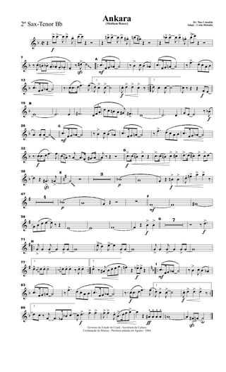 & b C
f
Œ
œ> œ>
J
œ œ>
J
œ. œ œ
Œ Ó Œ
œn> œ>
J
œ œ>
J
œ# . œn œ#
Œ Ó Œ
œb> œ>
J
œ œ>
J
œn. œ> œ
Œ Ó
& b ..
7
‰
J
œ- œn- œb-
œ- œb- œ- œb-
ß
œ-
‰ J
œ#> ˙
F
A
.œ œœ œb ˙ ‰ œ
>
J
œ œ œb .œ œœ œn ˙ ‰
.œ> œ œ œ œ~~
& b ..
13
.œ œœ œb ˙ ‰. œ .œ œ .œ
J
œ
1
J
œ œ>
J
œ> ˙
f
J
œ. œ> œ> œ>
‰
2
J
œ œ
J
œ ˙
f
J
œ ‰ Œ Œ œ œ
& b
19 B
w .˙ œ .˙#
3
œœ œ œ œ œn œ j
œ# .œ#
> w .˙ œ
f
œ œ ˙ ‰
J
œb
& b
26
œ œ. œ
>
˙
F
C
.œ œœ œb ˙ ‰ œ
>
J
œ œ œb .œ œœ œn ˙ ‰
.œ> œ œ œ œ .œ œœ œb ˙~~~
& b
f
32
‰. œ .œ œ .œ
J
œ œ œn ‰ j
œ .œ œ .œ# œ
j
œ ‰ Œ Ó
f
D
.œ> œ œn œ>
Œ .œ> œ œn œ> œ#> .œ> œ œ# œ> œ> œ
& b n#
ß
38
œ Œ .œ#
>
j
œn
>
E
˙ Ó
3
p
wb w
f
œ Œ œn
>
œ
>
J
œ. œn> œ> œ>
‰
~~~
&
#
47
4
p
wb w œ Œ Ó ∑
F
F
w w w#
&
#
58
œ œ œ œ
J
œ ‰ Œ w w w
f
œ Œ œ
>
œ
> G 7
f
Ó ‰ .œ>
&
# ..
71
H
j
œ
>
œ
j
œ
>
œ œ
>
œ w J
œ> œ J
œ> œ
œ
>
œ w
j
œ
>
œ
j
œ
>
œ œ
>
œ w
&
# ..
nb ..
77 1
œ^ j
œ# œ œ. ˙- j
œ# œ œ. œ-
‰ J
œ. œ-
2
œ^
‰ j
œ# œ œ œ œ
f
œn Œ œb> œ>
Œ
F
I
.œ
œœ œb ˙ ‰ œ
>
J
œ œ œb
& b ..
83
.œ œœ œn ˙ ‰
.œ> œ œ œ œ .œ œœ œb ˙
f
‰. œ .œ œ .œ
J
œ
1
J
œ œ>
J
œ> ˙
f
J
œ. œ> œ> œ>
‰
& b
89
2
œ œ ‰ j
œ .œ œb œb œ
f
J
œ .œ> œ> œ>
J
œ> œ>
J
œ. .œ
> œœ œ>
ƒ
œ
Œ œ#
^
œ
^
œ
^
œ
^
wn
ß
œ œ#
>
œn ˙u
Governo do Estado do Ceará - Secretaria da Cultura
Cordenação de Música - Partitura editada em Agosto / 2004
Ankara De: Max Coradini
(Medium Bouce) Adapt. : Costa Holanda2º Sax-Tenor Bb
 