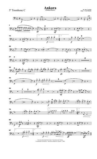 ?
bbb C
f
w
>
œ Œ œ
>
œ
>
œ
>
w œ Œ œ
>
œ
>
œ
>
w œ Œ œ
>
œ
>
œ
>
?
bbb ..
7
œ
œ- œn- œb- œ- œb- œ- œb-
ß
œ- ‰ J
œ> ˙
F
A
Ó Œ œ+ œ
o
.˙ Œ Ó Œ œ+ œ
o
.˙ Œ~~~
?
bbb ..
13
Ó Œ œ+ œ
o
œ Œ Ó
1
∑
f
J
œ. œ> œ> œ>
‰
2
∑
f
‰
.œ> œ> œ> œ
B
w
?
bbb
20
.˙ œ œ œn .˙ œ Œ ‰ .œn> w .˙ œ
f
œ œ ˙ ‰
J
œ œb œ. œ> ˙~~
?
bbb
F
27 C
Ó Œ œ+ œ
o
.˙ Œ Ó Œ œ+ œ
o
.˙ Œ Ó Œ œ+ œ
o
œ Œ Ó
2
?
bbb nnb
f
35
D
.œb> œœ œ>
Œ
.œ> œœ œ> œn> .œ> œ œn œ> œ> œ
ß
œ
Œ
.œn>
J
œb> E
˙ Ó
3
~~~
? b
p
43
w wn
f
œ Œ œ> œ>
J
œ. œ> œ> œ>
‰
4
p
w w œ Œ Ó
?
b
54
∑
F 7
f
Ó
œ#> œ> G
∑
F
Ó Œ œb> œn> .œ
J
œ> œ Œ ‰. R
œn .œ œ
J
œ ‰ Œ
? b ..
67
w wn œ-
Œ Ó
f
Ó ‰ .œ> H
J
œb> œ
J
œ> œ œ> œ w
J
œn>
œ J
œ> œ œ> œ
? b ..
74
w J
œb> œ
J
œ> œ œ> œ w
1
œ^ j
œn œ œ. ˙- j
œn œ œ. œ-
‰ J
œ. œ- 2
œ^
‰ j
œ ˙
?
b bbb ..
f
80
œ
Œ œ> œ>
Œ
F
I
Ó Œ œ+ œ
o
.˙ Œ Ó Œ œ+ œ
o
.˙ Œ Ó Œ œ+ œ
o
œ Œ Ó
? bbb ..
87
1
∑
f
J
œ. œ> œ> œ>
‰
2
∑
f
‰ .œ> œ> œ>
J
œ>œ>
J
œ. .œ
>
œ œ œ>
ƒ
œ Œ œ#^ œ^ œ^ œ^ wn
ß
œ œn> œb ˙U
Governo do Estado do Ceará - Secretaria da Cultura
Cordenação de Música - Partitura editada em Agosto / 2004
Ankara De: Max Coradini(Medium Bouce)
Adapt. : Costa Holanda3º Trombone C
 