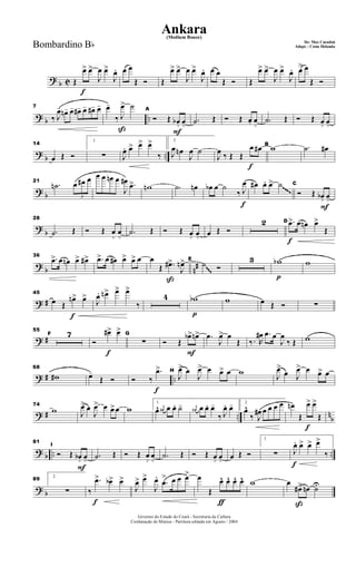? b C
f
Œ
œ> œ>
J
œ œ>
J
œ. œ œ
Œ Ó Œ
œ> œ>
J
œ œ>
J
œ. œ œ
Œ Ó Œ
œ> œ>
J
œ œ>
J
œ. œ> œ
Œ Ó
? b ..
7
‰ J
œ- œn- œ- œ#- œ- œ#- œ-
ß
œ-
‰ J
œ> ˙
F
A
Ó Œ œb+ œo .˙ Œ Ó Œ œ+ œo .˙ Œ Ó Œ œ+ œo
?
b ..
14
œ Œ Ó
1
∑ J
œ. œ> œ> œ>
‰
2
J
œ œn
J
œ ˙
f
J
œ ‰ Œ Œ
œ œ# B
w .˙ œ#
? b
21
.˙n
3
œ œ# œ œ œ œn œ
J
œ# .œ> wn .˙ œn
f
œb œ ˙
‰ J
œ œ# œ. œ> ˙
F
C
Ó Œ œb+ œo
~~~~
?
b
28
.˙ Œ Ó Œ œ
+
œ
o .˙ Œ Ó Œ œ+ œo œ Œ Ó
2
f
D .œ> œ œn œ>
Œ
? b n#
36
.œ> œ œn œ> œ#> .œ> œ œ# œ> œ> œ
ß
œ
Œ .œ#>
J
œn> E
˙ Ó
3
p
wb w
~~~
? #
f
45
œ Œ
œn> œ>
J
œ. œn> œ> œ>
‰
4
p
wb w œ Œ Ó ∑
? #
55
F 7
f
Ó
œ#> œ> G
∑
F
Ó Œ
œb> œn> .œ
J
œ> œ
Œ ‰. R
œ# .œ œ
J
œ
‰ Œ w
? # ..
68
w# œ-
Œ Ó
f
Ó ‰
.œ> H
J
œ> œ
J
œ> œ œ> œ w J
œ>
œ J
œ> œ œ> œ
? # .. n
b
74
w J
œ> œ
J
œ> œ œ>œ w
1
œ^ j
œ# œ œ. ˙- j
œ# œ œ. œ-
‰ J
œ. œ- 2
œ^
‰ J
œ# œ œ œ œ
f
œn
Œ
œ> œ>
Œ
? b .. ..
F
81
I
Ó Œ œb+ œo .˙ Œ Ó Œ œ+ œo .˙ Œ Ó Œ œ+ œo œ Œ Ó
1
∑
f
J
œ. œ> œ> œ>
‰
? b
89
2
∑
f
‰
.œ> œb> œ>
J
œ> œ>
J
œ.
.œ
> œ œ œ>
ƒ
œ
Œ
œ^ œ^ œ^ œ^ w
ß
œ
œ#> œn ˙U
Governo do Estado do Ceará - Secretaria da Cultura
Cordenação de Música - Partitura editada em Agosto / 2004
Ankara
De: Max Coradini
(Medium Bouce)
Adapt. : Costa HolandaBombardino Bb
 