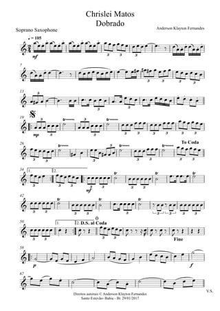 Direitos autorais © Anderson Klayton Fernandes
Santo Estevão- Bahia - Br. 29/01/2017
Soprano Saxophone
mf
q = 105
7
13
™™
mp
19
26
™™ ™™
mf
1. 2.34
42
™™
1. 2.50
™™
p f
58
V.S.
67
2
4&
. . . . . . . .
.
.
.
.
3 3 3
Chrislei Matos
Dobrado Anderson Klayton Fernandes
& . .
3 3 3 3
&
. . . .
3
3 3
&
Ÿ~~~~~~ Ÿ~~~~~~3
3
3
3 3 3 3 3 3 3
$
&
Ÿ~~~~~ Ÿ~~~~~ Ÿ~~~~~~
3 3 3
3
3 3 3 3
To Coda
&
Ÿ Ÿ Ÿ
3 3 3 3 3 3 3
&
Ÿ Ÿ Ÿ
3 3 3 3 3 3 3 3 3
&
. .
3 3 3 3
D.S. al Coda
ø
Fine
&
&
.
.
œœœœ œœœœ œœœœ œœœœ œ œ œ œ œ œ œ œ œ œ œ™ ‰ œœœœœœœœ
œ œ œ œ œ œ™ ‰ œ œ œ œ œ œ œ œ œ œ œ œ# œ# œ# œ œ œ œ œ œ œ œ œ œ
œ œ# œ œ œ™ œ œ œ™ œ œ œ œ œ™ œ
œ œ œ œ™ œ œ œ œ œ œ œ œ œ
œ œ œ œ œ œ ˙ œ œ œ œ œ œ ˙ œ œ œ œ œ œ œ œ œ œ œ œ œ œ œ œ œ œ
œ œ œ œ œ œ ˙
œ# œ œ œ œ œ# œ œ ˙ œ œ œ œ œ œ ˙ œ œ œ œ œ œ
œœœœ œœœœœœ œœœœœœ ˙ œœœœœœ ˙ œ™ œœ™ œ ˙
œœœœœœ ˙ œœœœœœ ˙ œ™ œœœœ ˙ ‰ œœ‰ œœ œœœœœœ
œœœœœœ œ Œ œ
J
‰ Œ œœœœœœ œ
J
‰ ‰ ≈œ
R
œ
J
‰ œ
J
‰ œ
J
‰ Œ Œ Œ
˙ œ œ œ œ œ œ ˙ œ œ œ œ œ œ œ œ œ œ œ œ ˙
œ œ œ œ ˙ œ œ œ œ ˙ œ œ œ œ
 