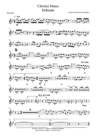 Direitos autorais © Anderson Klayton Fernandes
Santo Estevão- Bahia - Br. 29/01/2017
Piccolo
mf
q = 105
7
13
™™
mp
19
26
™™ ™™
mf
1. 2.34
42
™™
1. 2.50
™™
f
57
™™
1. 2.72
2
4&bb . . . . . . . .
. . . .
3 3 3
Chrislei Matos
Dobrado Anderson Klayton Fernandes
&bb
. .
3 3 3 3
&bb . .
. .
3 3
3
&bb Ÿ~~~~~~ Ÿ~~~~~~3
3
3
3 3 3 3 3 3 3
$
&bb Ÿ~~~~~ Ÿ~~~~~ Ÿ~~~~~~
3 3 3
3
3 3 3 3
To Coda
&bb
Ÿ Ÿ Ÿ
3 3 3 3 3
3 3
&bb
Ÿ Ÿ Ÿ
3 3
3 3
3
3 3 3 3
&bb . .
3 3 3 3
D.S. al Coda
ø
Fine
&bb
8 .
.
&bb
œœœœœœœœ œœœœœœœœ œ œœ œœ œ œ œœ œ œ™ ‰ œœœœœœœœ
œ œ œ œ œ œ
J
œ œ
J
œ œ œ œ œ œ œ œ œ œ œ œn œ# œn œ œ œ œ œ œ œ œ œ œ
œ œ# œ œ œ™ œ œ œ™ œ œ œ œ œ™ œ
œ œ œ œ™ œ œ œ œ œ œ œ œ œ
œ œ œ œœ œ ˙ œ œ œœ œ œ ˙ œ œœ œ œ œ œ œœ œ œ œ œ œ œœ œ œ
œœœœœœ ˙
œ# œ œœœ œ# œœ ˙ œœœœœœ ˙ œœœœœœ
œœœœ œœœœœœ œœœœœœ ˙ œœœœœœ ˙ œ™ œœ™ œ ˙
œœœœœœ ˙ œœœœœœ ˙ œ™ œœœœ ˙ ‰ œœ‰ œœ œœœœœœ
œ œ œ œ œ œ œ Œ œ
J
‰ Œ œ œ œ œ œ œ œ
J
‰ ‰ ≈œ
R
œ
J
‰ œ
J
‰ œ
J
‰ Œ
Œ œ
˙ œ œ œ œ ˙ œ œ œ œ ˙ œ œ œ œ
˙ ˙ ˙ œ Œ
 