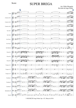 &
&
&
&
&
&
&
&
&
&
&
&
&
&
&
?
?
?
?
t
bb
#
#
#
b
b
b
bb
bb
bb
44
44
4
4
44
4
4
4
4
4
4
4
4
4
4
44
44
4
4
44
4
4
44
4
4
44
4
4
4
4
4
4
Flauta
Clarinet in Bb 1
Clarinet in Bb 2
Clarinet in Bb 3
Sax Alto 1
Sax Alto 2
Sax Tenor 1
Sax Tenor 2
Sax Barítono
Piston Bb 1
Piston Bb 2
Piston Bb 3
Trompa in F 1
Trompa in F 2
Trompa in F 3
Trombone 1
Trombone 2
Trombone 3
Bombardino Bb
Tuba Bb
Œ
œ> œ> œn>
Œ
œ> œ> œ#>
Œ œ> œ> œ>
Œ œ> œ> œ>
Œ œ> œ> œ#>
Œ œ
> œ> œ>
Œ œ> œ> œ>
Œ œ
>
œ
> œ#>
Œ
œ
>
œ>
œ#
>
Œ œ
>
œ
> œ#>
Œ œ
>
œ
> œ#>
Œ œ
>
œ
> œ#>
∑
∑
∑
Œ œ> œ> œn>
Œ œ> œ> œn>
Œ œ> œ> œn>
Œ œ> œ> œ#>
Œ œ> œ> œ#>
f
f
f
f
f
f
f
f
%w
w
w
w
w
w
w
w
œ Œ
œ œ
œœœ.œ.œœœœ.œ..œœœœ.œ.
œœœ.œ.œœœœ.œ.œœœœ.œ.
œœœ.œ.œœœœ.œ.œœœœ.œ.
‰ œ
J
œ ‰ œ‰ œ
‰ œ
J
œ ‰ œ‰ œ
‰ œ
j
œ ‰ œ‰ œ
œ
Œ 
œ
Œ 
œ Œ 
œ
Œ 
œ
Œ œ œ
w
w
w
w
w
w
w
w
œ
Œ
œ œ
J
œ.
‰ Œ 
J
œ.
‰ Œ 
J
œ.
‰ Œ 



‰
œœœ. œ. œ œœœ. œ. œœ
‰
œœœ. œ. œ œœœ. œ. œœ
‰
œœœ. œ. œ œœœ. œ. œœ
‰
œœœ. œ. œ œœœ. œ. œœ
œ Œ œ œ
f
f
f
f
w
w
w
w
w
w
w
w
œ Œ œ
œ
œœœ.œ.œœœœ.œ.œœœœ.œ.
œœœ.œ.œœœœ.œ.œœœœ.œ.
œœœ.œ.œœœœ.œ.œœœœ.œ.

‰ œ
j
œ ‰ œ‰ œ
‰ œ
j
œ ‰ œ‰ œ
J
œ
‰ Œ 
J
œ
‰ Œ 
J
œ
‰ Œ 
J
œ
‰ Œ 
œ Œ
œ
œ
w
w
w
w
w
w
w
w
œ Œ
œ œ
J
œ.
‰ Œ 
J
œ.‰ Œ 
J
œ.
‰ Œ 



‰
œœœ. œ. œ œœœ. œ. œœ
‰
œœœ. œ. œ œœœ. œ. œœ
‰
œœœ. œ. œ œœœ. œ. œœ
‰
œœœ. œ. œ œœœ. œ. œœ
œ Œ œ œ
w
w
w#
w
w
w
w#
w
œ
Œ œ œ
œœ œ.œ.œœœœ.œ.œœœœ.œ.
œœ œ# .
œ.œœœœ.
œ.œœœœ.
œ.
œœ œ.œ.œœœœ.œ.œœœœ.œ.
‰ œ#
J
œ ‰ œ‰ œ

‰ œ
j
œ ‰ œ‰ œ
J
œ
‰ Œ 
J
œ
‰ Œ 
J
œ
‰ Œ 
J
œ
‰ Œ 
œ Œ
œ œ
w
w
w
w
w
w
w
w
œ
Œ œ œ
J
œ.
‰ Œ 
J
œ. ‰ Œ 
J
œ.
‰ Œ 



‰
œœœ. œ. œ œœœ.œ. œœ
‰
œœœ. œ. œ œœœ.œ. œœ
‰
œœœ. œ. œ œœœ.œ. œœ
‰
œœœ. œ. œ œœœ.œ. œœ
œ Œ
œ œ

œœœœœœœœœœ
œœœœœœœœœœ
œœœœœœœœœœ
œœœœœœœœœœ
œœœœœœœœœœ
œœœœœœœœœœ
œœœœœœœœœœ
œœœœœœœœœœ
œœœœœ
œ
œœœœœœœœœœ
œœœœœœœœœœ
œœœœœœœœœœ
œ œ œ œ
œ œ œ œ
œ œ œ œ
œœœœœœœœœœ
œœœœœœœœœœ
œœœœœœœœœœ
œœœœœœœœœœ
œœœœœ
œ
© REEDIÇÃO Jorge Nobre/ Ipu - CE. Março de 2016
Score
SUPER BREGA
Arr: Fábio Mesquita
Revisão de Jorge Nobre
 