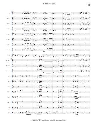 &
&
&
&
&
&
&
&
&
&
&
&
&
&
&
?
?
?
?
t
bb
#
#
#
b
b
b
bb
bb
bb
Fl.
Bb Cl. 1
Bb Cl. 2
Bb Cl. 3
A. Sx. 1
A. Sx. 2
T. Sx. 1
T. Sx. 2
B. Sx.
Bb Tpt. 1
Bb Tpt. 2
Bb Tpt. 3
Hn. 1
Hn. 2
Hn. 3
Tbn. 1
Tbn. 2
Tbn. 3
Euph.
Tuba
81
w
w
w
w
w
w
w
w
œ ‰ j
œ œ œ
81
w
w
w
Œ œ^
Œ œ^
Œ œ
^
Œ œ
^

Œ ‰ J
œ œ œ
Œ ‰ J
œ œ œ
Œ ‰
J
œ œ œ
Œ ‰
J
œ œ œ
œ ‰
j
œ œ œ
Œ ‰ œ œ œ œ œ œ œ
3 3
Œ ‰ œ œ œ œ œ œ œ
3 3
Œ ‰ œ œ œ œ œ œ œ
3 3
Œ ‰
œ œ œ œ œ œ œ
3 3
Œ ‰
œ œ œ œ œ œ œ
3 3
Œ ‰
œ œ œ œ œ œ œ
3 3
Œ ‰ œ œ œ œ œ œ œ
3 3
Œ ‰ œ œ œ œ œ œ œ
3 3
œ
‰ j
œ œ œ ‰ œ
∑
∑
∑
Œ œ^
Œ œ^
Œ œ
^
Œ œ
^

w
w
w
w
œ ‰ J
œ
œ œ
‰ œ
j
œ .œ œ Œ
j
œ .œ œ Œ
j
œ .œ œ Œ
j
œ .œ œ
Œ
j
œ .œ œ Œ
j
œ .œ œ Œ
j
œ .œ œ Œ
j
œ .œ œ Œ
œ
‰ j
œ œ œ œ œ#
 œ œ œ œ œ
 œ œ œ œ œ
 œ œ œ œb œ
Œ œ^ œ œ œ œb œ
Œ œ
^
œ œ œ œ œ
Œ œ
^
œ œ œ œ œ

œ œ œ œb œ

œ œ œ œ œ

œ œ œ œ œ

œ œ œ œ œ
œ ‰
j
œ œ œ œ œ#
œ œ œ œ œ œ œ œ œ
œ œ œ œ œ œ œ œ œ
œ œ œ œ œ œ œ œ œ
œ œ œ œ œ œ œ œ œ
œ œ œ œ œ œ œ œ œ
œ œ œ œ œ œ œ œ œ
œ œ œ œ œ œ œ œ œ
œ œ œ œ œ œ œ œ œ
œ
‰ j
œ œ
œ
w
w
w
Œ œ^
Œ œ^
Œ œ
^
Œ œ
^
Œ
œ
^
Œ
œ
^
∑
∑
∑
∑
œ ‰ J
œ
œ
œ
œ .˙
œ .˙
œ .˙
œ .˙
œ .˙
œ .˙
œ .˙
œ .˙
œ
‰ j
œ œ
œ
˙ œ œ œ œ œ œ
˙ œ
œ œ œ œ œ
˙ œ œ œ œ œ œ



 ‰
œ œ œ œ œ
 ‰
œ œ œ œ œ
 ‰
œ œ œ œ œ
 ‰
œ œ œ œ œ
œ ‰ J
œ
œ
œ
Œ ‰
J
œ œ œ œ œ
Œ ‰
J
œ œ œ œ œ
Œ ‰
J
œ œ œ œ œ
Œ ‰ j
œ œ œ œ œ
Œ ‰ j
œ œ œ œ œ
Œ ‰ j
œ œ œ œ œ
Œ ‰
J
œ œ œ œ œ
Œ ‰
J
œ œ œ œ œ
œ ‰ j
œ .œ
j
œ
˙ 
˙ 
˙

Œ œ^ ˙
Œ œ
^
˙
Œ œ
^
˙
˙ ˙
˙ ˙
˙ ˙
˙ ˙
œ ‰
j
œ .œ
J
œ
œ .˙
œ .˙
œ .˙
œ .˙
œ .˙
œ .˙
œ .˙
œ .˙
œ ‰ j
œ œ œ œ œ
∑
∑
∑
Œ œ^
Œ œ^
Œ œ
^
Œ œ
^
Œ œ
^
Œ œ
^
.œ
J
œ œ œ œ œ
.œ
J
œ œ œ œ œ
.œ
J
œ œ œ œ œ
.œ
J
œ œ œ œ œ
œ ‰ J
œ œ œ œ œ
œ œœ œ œ œ œœ œ œ
œ œœ œ œ œ œœ œ œ
œ œœ œ œ œ œœ œ œ
œ œœ œ œ œ œœ œ œ
˙ ˙
˙ ˙
˙ ˙
˙ ˙
œ ‰ j
œ .œ
j
œ
œ œœ œ œ œ œœ œ œ
œ œœ œ œ œ œœ œ œ
œ œœ œ œ œ œœ œ œ
Œ œ^
Œ œ^
Œ œ
^
Œ œ
^

˙ 
˙ 
˙ 
˙ 
œ ‰
j
œ .œ
J
œ
11
SUPER BREGA
© REEDIÇÃO Jorge Nobre/ Ipu - CE. Março de 2016
 