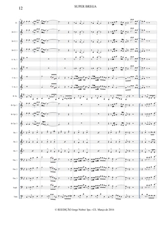 &
&
&
&
&
&
&
&
&
&
&
&
&
&
&
?
?
?
?
t
bb
#
#
#
b
b
b
bb
bb
bb
..
..
..
..
..
..
..
..
..
..
..
..
..
..
..
..
..
..
..
..
..
..
..
..
..
..
..
..
..
..
..
..
..
..
..
..
Fl.
Bb Cl. 1
Bb Cl. 2
Bb Cl. 3
A. Sx. 1
A. Sx. 2
T. Sx. 1
T. Sx. 2
B. Sx.
Bb Tpt. 1
Bb Tpt. 2
Bb Tpt. 3
Hn. 1
Hn. 2
Hn. 3
Tbn. 1
Tbn. 2
Tbn. 3
Euph.
Tuba
89
œ œ
‰
œœ œ œ
3
œ œ
‰
œœ œ œ
3
œ œ ‰œœ œ œ
3
œ œ ‰œœ œ œ
3
w
w
w
w
œ ‰ j
œ
œ œ
89
œ œ
‰
œœ œ œ
3
œ œ ‰œœ œ œ
3
œ œ ‰œœ œ œ
3
Œ œ^
Œ œ^
Œ œ
^
Œ œ
^

Œ ‰ J
œ œ œ
Œ ‰ J
œ œ œ
Œ ‰
J
œ œ œ
Œ ‰
J
œ œ œ
œ ‰
j
œ œ œ
œ œœ .˙
œ œœ .˙
œ œœ .˙
œ œœ .˙
∑
∑
˙ œ œ
œ œ
˙ œ œ œ œ
œ
‰ j
œ œ œ ‰
œ
œ œœ .˙
œ œœ .˙
œ œœ .˙
Œ œ^
Œ œb^
Œ œ
^
Œ œ
^
Œ œ
^
Œ œ
^
˙ œ œ œ œ
˙ œb œ œ œ
˙ œb œ œ œ
˙ œ œ
œ œ
œ ‰ J
œ
œ œ
‰ œ
.˙ Œ
.˙
Œ
.˙ Œ
.˙ Œ
∑
∑
˙ Œ ‰ j
œ
˙ Œ ‰ j
œ
œ
‰ j
œ œ œ œ œ#
.˙ Œ
.˙ Œ
.˙ Œ
Œ œ^
Œ œ^

Œ œ
^
Œ œ
^
.˙ ‰ J
œ
.˙ ‰ J
œ
.˙ ‰ J
œ
.˙ ‰ J
œ
œ ‰
j
œ œ œ œ œ#
‰ œ
j
œ ˙
‰ œ
J
œ ˙
‰ œ
j
œ ˙
‰
œ
j
œ ˙
‰
œ
J
œ ˙
‰ œ
J
œ ˙
œ œœœ œ œ .œ œ‰ j
œ
œ œœœ œ œ .œ œ‰ j
œ
œ
‰ j
œ œ
œ
∑
∑
∑
Œ œ^
Œ œ^
Œ œ
^
Œ œ
^
Œ
œ
^
Œ
œ
^
œ œœœ œ œ .œ œ
‰ J
œ
œ œœœ œ œ .œ œ
‰ J
œ
œ œœœ œ œ .œ œ
‰ J
œ
œ œœœ œ œ .œ œ
‰ J
œ
œ ‰ J
œ
œ
œ
‰ œ
j
œ ˙
‰ œ
J
œ ˙
‰ œ
j
œ ˙
‰
œ
j
œ ˙
‰
œ
J
œ ˙
‰ œ
J
œ ˙
œ œœœ œ œ œ œ œ œ
œ œœœ œ œ œ œ œ œ
œ
‰ j
œ œ
œ
∑
∑
∑



œ œœœ œ œ œ œ œ œ
œ œœœ œ œ œ œ œ œ
œ œœœ œ œ œ œ œ œ
œ œœœ œ œ œ œ œ œ
œ ‰ J
œ
œ
œ
Œ ‰ œ œ .œ œ œ
Œ ‰ œ œ .œ œ œ
Œ ‰ œ œ .œ œ œ
Œ ‰ œ œ .œ œ œ
Œ ‰
œ œ .œ œ œ
Œ ‰ œ œ .œ œ œ
.œ j
œ ˙
.œ j
œ ˙
œ
‰ j
œ œ œ œ œ
Œ ‰ œ œ .œ œ œ
Œ ‰ œ œ .œ œ œ
Œ ‰
œ œ .œ œ œ
Œ œ^
Œ œ^
Œ œ
^
Œ œ
^
Œ œ
^
Œ œ
^
.œ
J
œ ˙
.œ
J
œ ˙
.œ
J
œ ˙
.œ
J
œ ˙
œ ‰ J
œ œ œ œ œ
J
œ Œ J
œ œ
œ œ
J
œ Œ J
œ œ
œ œ
j
œ Œ J
œ œ
œ œ
j
œ Œ J
œ œ
œ œ
J
œ
Œ J
œ œ
œ œ
J
œ Œ J
œ œ
œ œ
œ ‰ ‰ œ œ
œ œ
œ ‰ ‰ œ œ
œ œ
j
œ
‰ Œ 
J
œ ‰ Œ 
j
œ ‰ Œ 
j
œ ‰ Œ 
J
œ ‰ Œ 
j
œ ‰ Œ 
j
œ ‰ Œ 
J
œ ‰ Œ 
J
œ ‰ Œ 
J
œ ‰ Œ 
J
œ ‰ Œ 
j
œ ‰ Œ 
J
œ œ
‰ 
J
œ œ
‰ 
J
œ œ
‰ 
j
œ œ ‰ 
J
œ œ ‰ 
J
œ œ ‰ 
j
œ œ ‰ 
j
œ œ ‰ 
œ ‰ j
œ œ œ ‰ œ
Œ ‰ J
œ
J
œ œ J
œ
Œ ‰ J
œ
J
œ œ J
œ
Œ ‰ j
œ
j
œ œ J
œ
Œ œ^
‰ œ. ‰ œ.
Œ œ
^
‰ œ. ‰ œ.
Œ œ
^
‰ œ.
‰ œ.
Œ ‰ J
œ
J
œ œ
J
œ
Œ ‰ J
œ
J
œ œ
J
œ
Œ ‰ J
œ
J
œ œ J
œ
Œ ‰ J
œ
J
œ œ
J
œ
œ
‰ J
œ œ œ ‰ œ
12 SUPER BREGA
© REEDIÇÃO Jorge Nobre/ Ipu - CE. Março de 2016
 