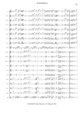 &
&
&
&
&
&
&
&
&
&
&
&
&
&
&
?
?
?
?
t
bb
#
#
#
b
b
b
bb
bb
bb
4
2
42
4
2
42
42
42
4
2
42
42
42
4
2
42
42
4
2
4
2
4
2
42
4
2
4
2
4
2
4
4
44
4
4
44
44
44
4
4
44
44
44
4
4
44
44
4
4
4
4
4
4
44
4
4
4
4
4
4
..
..
..
..
..
..
..
..
..
..
..
..
..
..
..
..
..
..
..
..
..
..
..
..
..
..
..
..
..
..
..
..
..
..
..
..
Fl.
Bb Cl. 1
Bb Cl. 2
Bb Cl. 3
A. Sx. 1
A. Sx. 2
T. Sx. 1
T. Sx. 2
B. Sx.
Bb Tpt. 1
Bb Tpt. 2
Bb Tpt. 3
Hn. 1
Hn. 2
Hn. 3
Tbn. 1
Tbn. 2
Tbn. 3
Euph.
Tuba
97
Œ ‰ J
œ œ
œ œ
Œ ‰ J
œ œ
œ œ
Œ ‰ J
œ œ
œ œ
Œ ‰ J
œ œ
œ œ
Œ ‰ J
œ œ
œ œ
Œ ‰ J
œ œ
œ œ
Œ ‰ J
œ œ
œ œ
Œ ‰ J
œ œ
œ œ
œ ‰ j
œ œ œ ‰ œ
97
.˙
Œ
.˙ Œ
.˙ Œ



.˙
Œ
.˙
Œ
.˙
Œ
.˙
Œ
œ
‰ J
œ œ œ ‰ œ
œ œ œœ 
œ œ œœ

œ œ œœ

œ œ œœ 
œ œ œœ 
œ œ œœ 
œ œ œœ 
œ œ œœ 
œ
‰ j
œ œ œ ‰ œ
Œ ‰ J
œ
J
œ œ
J
œ
Œ ‰ J
œ
J
œ œ J
œ
Œ ‰ J
œ
J
œ œ J
œ
Œ œ^
‰ œ.
‰ œ.
Œ œ
^
‰ œ. ‰ œ.

Œ ‰ J
œ
J
œ œ
J
œ
Œ ‰ J
œ
J
œ œ
J
œ
Œ ‰ J
œ
J
œ œ
J
œ
Œ ‰ J
œ
J
œ œ
J
œ
œ ‰ J
œ
œ œ ‰ œ
Œ ‰ J
œ
J
œ
œ
J
œ
Œ ‰ J
œ
J
œ
œ
J
œ
Œ ‰ J
œ
J
œ
œ
J
œ
Œ ‰
j
œ
j
œ
œ j
œ
Œ ‰ J
œ
J
œ
œ
J
œ
Œ ‰ J
œ
J
œ
œ
J
œ
Œ ‰
j
œ
j
œ
œ j
œ
Œ ‰
j
œ
j
œ
œ j
œ
œ
‰ j
œ œ œ ‰ œ
.˙
Œ
.˙
Œ
.˙ Œ



.˙
‰
œ œ
.˙
‰ œ œ
.˙
‰ œ œ
.˙
‰
œ œ
œ ‰ J
œ
œ œ ‰ œ
J
œ
œ
œ
œ
J
œ
J
œ
œ
œ
œ
J
œ
J
œ
œ
œ
œ
J
œ
j
œ
œ
œ
œ j
œ
J
œ
œ
œ
œ
J
œ
J
œ
œ
œ
œ
J
œ
j
œ
œ
œ
œ j
œ
j
œ
œ
œ
œ j
œ
œ
‰ j
œ œ œ ‰ œ
∑
∑
∑



w
w
w
w
œ ‰ J
œ
œ œ ‰ œ
œ œ œ œ
œ œ œ œ
œ œ œ œ
œ œ œ œ
œ œ œ œ
œ œ œ œ
œ œ œ œ
œ œ œ œ
œ œ œ œ
∑
∑
∑
œ œ œ œ
œ œ œ œ
œ œ œ œ
œ œ œ œ
œ œ œ œ
œ œ œ œ
œ œ œ œ
œ œ œ œ
œ œ œœ ˙
œ œ œœ ˙
œ œ œœ ˙
œ œ œœ ˙
œ œœœ ˙
œ œœœ ˙
œ œœœ ˙
œ œœœ ˙
œ ‰ j
œ œ œ ‰ œ
Œ ‰ J
œ œ œ œ œ
Œ ‰ J
œ œ œ œ œ
Œ ‰ J
œ œ œ œ œ
J
œ .œ œ œ œ œ
j
œ .œ œ œ œ œ
j
œ .œ
œ œ œ œ
J
œ œ
J
œ œ œ œ œ
J
œ œ J
œ œ œ œ œ
J
œ œ
J
œ œ œ œ œ
J
œ œ
J
œ œ œ œ œ
œ
‰ J
œ œ œ ‰ œ
1.
Œ ‰ J
œ œ
œ œ
Œ ‰ J
œ œ
œ œ
Œ ‰ J
œ œ
œ œ
Œ ‰ J
œ œ
œ œ
Œ ‰ J
œ œ
œ œ
Œ ‰ J
œ œ
œ œ
Œ ‰ J
œ œ
œ œ
Œ ‰ J
œ œ
œ œ
j
œ ‰ Œ 
J
œ ‰ Œ 
J
œ ‰ Œ 
J
œ ‰ Œ 
j
œ ‰ Œ 
j
œ ‰ Œ 
j
œ
‰ Œ 
J
œ
‰ Œ 
J
œ
‰ Œ 
J
œ ‰ Œ 
J
œ ‰ Œ 
J
œ
‰ Œ 
2.
‰ œ œ œ
J
œ œ J
œ
‰ œ œ œ
J
œ œ J
œ
‰ œ œ œ
J
œ œ J
œ
‰ œ œ œ
J
œ œ J
œ
‰ œ œ œ
J
œ œ J
œ
‰ œ œ œ
J
œ œ J
œ
‰ œ œ œ
J
œ œ J
œ
‰ œ œ œ
J
œ œ J
œ
j
œ ‰ Œ 
J
œ ‰ Œ 
J
œ ‰ Œ 
J
œ ‰ Œ 
j
œ ‰ Œ 
j
œ ‰ Œ 
j
œ
‰ Œ 
J
œ
‰ Œ 
J
œ
‰ Œ 
J
œ ‰ Œ 
J
œ ‰ Œ 
J
œ
‰ Œ 
13
SUPER BREGA
© REEDIÇÃO Jorge Nobre/ Ipu - CE. Março de 2016
 