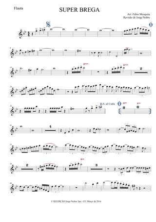 & bb
44 Œ
œ> œ> œn> %w w w w w w

œ œ œ œ œ œ œ œ œ œ
& bb
9
J
œ
‰ œ œn œ# w w w w#
‰ œ
J
œ ˙ ˙
˙
œœ ..˙
w
& bb
Ÿ~~ Ÿ~~
18 .˙ œ# œ .˙ w
Œ
œ œ œ. œ. ˙
∑ Œ
œ œ œ. œ. ˙ 2
& bb
26
‰œ. œ. œ.
‰œ. œ# . œ.
‰œœœ œ œœœ w
 Œ
œ œ .œ
J
œ œ œ œ œ œ œ
J
œ œ
J
œ
J
œ œ
J
œ œ œ œ œ œ œ œ œ ˙n
3
& bb .. ..
Ÿ~ Ÿ~
34
Œ
œœœœœ œ
Œ Œ
œœœœœ œ
Œ w#
D.S. al Coda
J
œ
‰
œ> œ> œn>  ww ww
& bb
41 w
w
4
Œ œ œ œ w Œ œ œ ˙b w ˙ œ
œœœœœ
3
3
œ .˙
& bb
53
‰œ œ œn œ# œ œ œ œ œ œ œ .˙
3
œ œ œ œ œ œœœ
3 3
œ œœœœ œœ œ
3 3
œ œ œ œ œ œ œ œ#
3 3
.œ
J
œ ˙
& bb
Ÿ~
59 2
‰ œ# œ œ œ œ œ˙ Œ
œ œ œ. œ. ˙ 3
 Œ ‰œœ
3
.œ œœ œœœœ œ# œ
3 3
& bb
68
.œ œ œ œ œ œ œn œ œ œ
œ œ œ ˙
3
∑
˙ œ œ ˙ œ œ œ œ. œ. œ. œ.
J
œ# .
‰ Œ 
© REEDIÇÃO Jorge Nobre/ Ipu - CE. Março de 2016
Flauta
SUPER BREGA
Arr: Fábio Mesquita
Revisão de Jorge Nobre
 