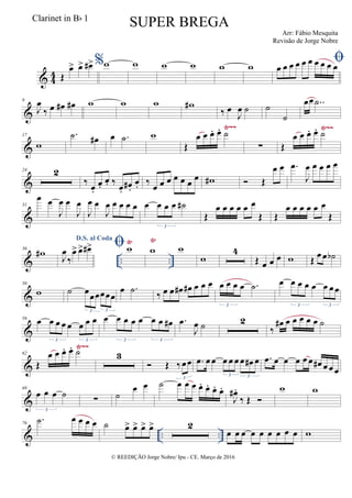 & 4
4 Œ
œ> œ> œ#> %w w w w w w
œ œ œ œ œ œ œ œ œ œ
&
9
J
œ
‰ œ œ# œ# w w w w#
‰ œ
J
œ ˙ ˙
˙
œœ ..˙
&
Ÿ~~ Ÿ~~
17
w
.˙ œ# œ .˙ w
Œ
œ œ œ. œ. ˙
∑ Œ
œ œ œ. œ. ˙
&
24 2
‰
œ.
œ.
œ. ‰
œ.
œ# .
œ. ‰
œ œ œ œ œ œ
œ w#  Œ
œ œ .œ
J
œ œ œ œ œ
&
31
œ œ
J
œ œ
J
œ
J
œ œ
J
œ œ œ œ œ œ œ œ œ ˙#
3
Œ
œ œ œ œ œ œ
Œ Œ
œ œ œ œ œ œ
Œ
& .. ..
Ÿ Ÿ
36
w#
D.S. al Coda
J
œ
‰
œ> œ> œ#> w w w
w
4
Œ œ œ œ w Œ
œ œ ˙b
&
50
w ˙ œ
œœœœœ
3 3
œ .˙ ‰ œ œ œ# œ# œ œ œ œ œ œ œ .˙
3
œ œ œ œ œ œ œ œ
3 3
&
56 œ œ œ œ œ œ œ œ
3 3
œ œ œ œ œ œ œ œ#
3 3
.œ
J
œ ˙ 2
‰
œ# œ œ œ œ œ ˙
&
Ÿ~~
62
Œ
œ œ œ. œ. ˙ 3
 Œ ‰œœ
3
.œ œ œ œ œ œ œ œ# œ
3 3
.œ œ œ œ œ œ œ# œ œ œ
&
69
œ œ œ ˙
3
∑ ˙
œ œ ˙ œ œ œ œ. œ. œ. œ.
J
œ# .
‰ Œ 
w w
& .. ..
76
.˙ œ œ œ œ ˙ œ> œ> œ> œ> 2
œ œ œ œ œ œ œ œ œ w
© REEDIÇÃO Jorge Nobre/ Ipu - CE. Março de 2016
Clarinet in Bb 1
SUPER BREGA
Arr: Fábio Mesquita
Revisão de Jorge Nobre
 