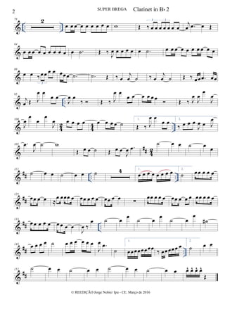 & .. ..
78 2
œ œ œ œ œ œ œ œ œ w Œ ‰ œ œ œ œ œ œ œ
3 3
j
œ .œ œ Œ
&
84
œ œ œ œ œ œ œ œ œ œ .˙ Œ ‰
J
œ œ œ œ œ œ .˙ œ œ œ œ œ œ œ œ œ œ
&
89
œ œ ‰œ œ œ œ
3
œœ œ .˙ .˙ Œ ‰ œ
j
œ ˙ ‰ œ
j
œ ˙ Œ ‰ œœ .œ œœ
& ..
95
j
œ Œ J
œ œ
œ œ
J
œ œ
‰  Œ ‰ J
œ œ
œ œ œ œ œ œ
 Œ ‰ J
œ
J
œ
œ
J
œ
& 42 44 ..
100
J
œ
œ
œ
œ
J
œ œ œ œ œ œ œ œ œ ˙
1.
Œ ‰ J
œ œ
œ œ 2.
‰ œ œ œ
J
œ œ J
œ
&
## 42
105 .œ
J
œ ˙ w
Œ œ œ ˙ Œ œ œ
J
œ .œ
˙ œ œ ˙ œ
œ
&
## .. ..
113
˙ œ œ ˙ œ œ ˙ 4 1.
œ œ œ œ œ œ œ œ 2.
˙ œœ œ œ œ
&
##
125
œœ œ œ ≈
œ œœœ œ œœ œ œ œ œœ œ œ ∑
œœ œ œ œ œœ œ œ œ œœ œ œ œ
&
## ..
133
œ œ œ œ œ œ œ œ œ
J
œ ‰
œ ˙ œ
œ
˙ œ
œ
˙ œ
œ
˙#
&
## ..
143
œ œ œ œ ˙ œ œ œ œ œ œ
J
œ .œ
˙
1.
œœœœœœœœ
‰ œœœœœ œ
2.
˙ œ œ
&
##
152 ˙ œ œ ˙ œ œ ˙ œ œ ˙ œ œ œ^ œ^ œ^ œ^
Œ
2 SUPER BREGA
© REEDIÇÃO Jorge Nobre/ Ipu - CE. Março de 2016
Clarinet in Bb 2
 