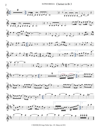 & .. ..
78 2
œ œ œ œ œ œ œ œ œ w
Œ ‰
œ œ œ œ œ œ œ
3 3
j
œ .œ œ
Œ
&
84
œ œ œ œ œ œ œ œ œ œ .˙
Œ ‰ j
œ œ œ œ œ œ .˙
œ œ œ œ œ œ œ œ œ œ
&
89
œ œ ‰œ œ œ œ
3
œœ œ .˙ .˙ Œ ‰
œ
j
œ ˙
‰
œ
j
œ ˙
Œ ‰ œœ .œ œœ
& ..
95
j
œ Œ J
œ œ
œ œ
j
œ œ ‰  Œ ‰ J
œ œ
œ œ œ œœœ  Œ ‰
j
œ
j
œ
œ j
œ
& 4
2
4
4 ..
100
j
œ
œ
œ
œ j
œ œ œ œ œ œ œ œ œ ˙
1.
Œ ‰ J
œ œ
œ œ
2.
‰ œ œ œ
J
œ œ J
œ
&
## 42
105 .œ
J
œ ˙ w
Œ œ œ ˙ Œ œ œ
j
œ .œ ˙ œ œ ˙ œ œ
&
## .. ..
113
˙ œ œ ˙ œ œ ˙
4 1.
œ œ œ œ œ œ œ œ
2.
˙
œ œ œ œ œ
&
##
125
œœ œ œ ≈
œ œœœ œ œœ œ œ œ œœ œ œ
∑
œœ œ œ œ œœ œ œ œ œœ œ œ œ
&
## ..
133
œ œ œ œ œ œ œ œ œ
J
œ ‰
œ ˙ œ œ ˙ œ œ ˙ œ œ ˙#
&
## ..
143
œ
œ œ œ ˙ œ œ œ œ œ œ
J
œ .œ ˙
1.
œœ œ# œœœœœ ‰ œœœœœ œ
2.
˙
œ œ
&
##
152 ˙ œ œ ˙ œ œ ˙ œ œ ˙ œ œ œ^ œ^ œ^ œ^
Œ
2 SUPER BREGA
© REEDIÇÃO Jorge Nobre/ Ipu - CE. Março de 2016
Clarinet in Bb 3
 