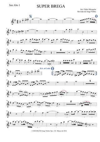 &
#
4
4 Œ œ> œ> œ#> %w w w w w w œœœ œ œ œ œ œ œœ
&
#9
J
œ ‰ œ œ# œ# w w w w ‰
œ
J
œ ˙ ˙
˙ ∑
&
#17
 Œ
œ œ .œ
J
œ œ œ œ# œ
J
œ .œ œ œ œ .œ
J
œ œ œ œ œ .˙ œ œ .œ
J
œ# œ œ œ œ
&
#23 œ ˙ œ œ œ œ œ# œ œ œ œ œ# .˙ Œ
3
 Œ
œ œ .œ
J
œ œ œ œ œ
&
#31
œ œ
J
œ œ
J
œ J
œ œ
J
œ œ œ œ œ œ œ œ œ ˙#
3
Œ
œ œ œ œ œ œ
Œ Œ
œœœœœ œ
Œ
&
# .. ..
36
‰
œ
œ œ ˙
D.S. al Coda
J
œ ‰ œ> œ> œ#> 
œ œœœ
œœœ œ œ œ œ# œœœ
œœœ œ œ œ
&
#41
œ œœœ œ œ œ œ œ œ œœœ œ œ œ œ œ w w w w 4
&
#51
˙ œ œ œ œ œ œ
3
3
œ .˙ ‰ œ œ œ# œ# œ œ œ œœœœ .˙
3
œ œ œ œ œ œ œ œ
3 3
&
#56
œ œ œ œ œ œ œ œ
3 3
œ œ œ œ œ œ œ œ#
3 3
.œ
J
œ ˙
2
‰ œ# œœœœœ˙
&
#62
∑
.˙ œ .˙ œ w .˙
‰
œ œ
3
.œ œ œ œ œ œ œ œb œn
3 3
&
#68 .œ œ œ œ œ œ œ# œœœ
œ œ œ ˙
3
∑ ˙
œ œ ˙ œ œ œ œ. œ. œ. œ.
J
œ# .
‰ Œ 
© REEDIÇÃO Jorge Nobre/ Ipu - CE. Março de 2016
Sax Alto 1
SUPER BREGA
Arr: Fábio Mesquita
Revisão de Jorge Nobre
 