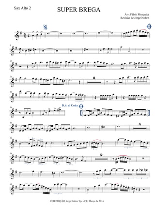 &
#
4
4 Œ œ
> œ> œ>
%
w w w w w w
œœœ œ œ œ œ œ œœ
&
#9
J
œ ‰ œ œ# œ# w w w w# ‰ œ
J
œ ˙ ˙
˙ ∑
&
#17
 Œ
œ œ .œ
J
œ œ œ œ# œ
J
œ .œ œ œ œ .œ
J
œ œ œ œ œ .˙ œ œ .œ
J
œ# œ œ œ œ
&
#23 œ ˙ œ œ œ œ œ# œ œ œ œ œ# .˙ Œ
3
 Œ
œ œ .œ
J
œ œ œ œ œ
&
#31
œ œ
J
œ œ
J
œ J
œ œ
J
œ œ œ œ œ œ œ œ œn ˙
3
Œ œœœœœ œ
Œ Œ œœœœœ œ Œ
&
# .. ..
36
‰
œ
œ œ ˙
D.S. al Coda
j
œ ‰ œ> œ> œ#> 
œ œœœ œœœ œ œ œ œ# œœœ
œœœ œ œ œ
&
#41
œ œœœ œ œ œ œ œ œ œœœ œ œ œ œ œ w w w# w 4
&
#51
˙ œ œ œ œ œ œ
3
3
œ .˙ ‰ œ œ œ œ œ œ œ œœœœ .˙
3
œ œ œ œ œ œ œ œ
3 3
&
#56
œ œ œ œ œ œ œ œ
3 3
œ œœœ œ# œœœ
3 3
.œ j
œ ˙
2
‰ œœœœœœ˙ ∑
&
#63
.˙ œ .˙ œ# w .˙ ‰
œ œ
3
.œ œ œ œ œ œ œ œb œn
3 3
&
#68 .œ œ œ œ œ œ œ# œœœ
œ œ œ ˙
3
∑ ˙
œ œ ˙ œ œ œ œ. œ. œ. œ.
J
œ# .
‰ Œ 
© REEDIÇÃO Jorge Nobre/ Ipu - CE. Março de 2016
Sax Alto 2
SUPER BREGA
Arr: Fábio Mesquita
Revisão de Jorge Nobre
 