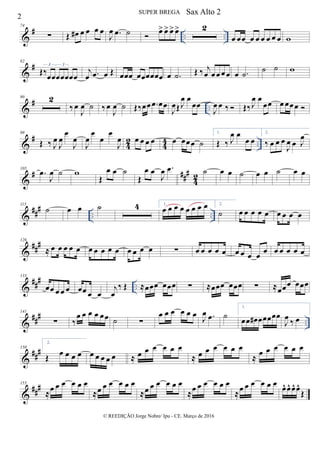 &
# .. ..
74
∑ Œ œ# œ œ œ œ
J
œ .œ ˙  œ> œ> œ>œ> 2
œ œœ œ œ œ œ œ œ w
&
#82
Œ‰œœœœœœœ
3 3
j
œ .œ œ Œ œœœ œœœœœœ œ .˙ Œ ‰ j
œ œœ œœ œ .˙ ˙ ˙ w
&
# ..
90 2
‰œ
J
œ ˙ ‰œ
J
œ ˙ Œ‰œœ .œ œœ
J
œŒJ
œ œ
œœ
J
œ œ ‰  Œ‰J
œ œ
œœ œ œœœ 
&
#
42 44 ..
99
Œ ‰ J
œ
J
œ
œ
J
œ
J
œ
œ
œ
œ
J
œ œ œ œ œ œ œœœ ˙
1.
Œ ‰ J
œ œ
œ œ
2.
‰ œ œ œ
J
œ œ J
œ
&
# ###
42
105
.œ
J
œ ˙ w
Œ
œ œ ˙
Œ
œ œ
J
œ .œ ˙ œ œ ˙ œ œ ˙ œ œ
&
###
.. ..
115
˙ œ œ ˙ 4 1.
œ œ œ œ œ œ œ œ 2.
˙ œ œ œ œ œ œ œ œ œ
&
###126
≈ œ œ œ œ œ œ œ œ œ œ œ œ œ œ ∑ œ œ œ œ œ œ œ œ œ œ œ œ œ œ œ
&
###
..
133
œœ œ œ œ œœ œ œ
j
œ
‰ Œ ≈œœœ œœœ ∑ ≈œœœ œœœ ∑ ≈œœœ œœœ
&
###
..
141
∑ ‰
œ œ œ œ œœ ˙ ∑
œ œ œ œ œ œ J
œ .œ ˙
1.
œœ œ# œœœœœ
J
œ
‰ œ
&
###150
2.
Œ œ œ œ œ œ œ œ œ œ ≈ œ œ œ œ œ œ
≈ œ œ œ œ œ œ
≈ œ œ œ œ œ œ
&
###155
≈œ œ œ œ œ œ
≈œ œ œ œ œ œ
≈œ œ œ œ œ œ
≈œ œ œ œ œ œ
≈œ œ œ œ œ œ œ^ œ^ œ^ œ^
Œ
2
SUPER BREGA
© REEDIÇÃO Jorge Nobre/ Ipu - CE. Março de 2016
Sax Alto 2
 